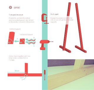 2     Support


T-shaped structure                       Do it again

Meanwhile, we take the vertical          Repeat the process on the other
and Horizontal Support and bring it      side. so you will get two T-shaped
to the position showed in the picture.   supports.



 Vertical Support


                Horizontal Support
                                     b
           a

82°             82°
                                     c




Screw them together with two
long screws so they form a
T-shape.




        25 cm


                 b
                     c
 