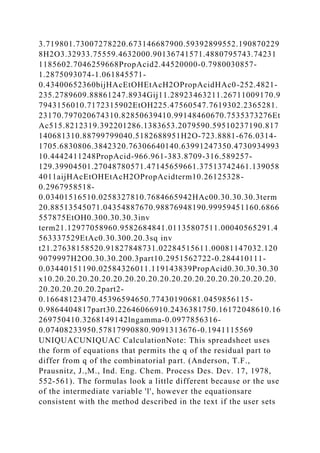 3.719801.73007278220.673146687900.59392899552.190870229
8H2O3.32933.75559.4632000.90136741571.4880795743.74231
1185602.7046259668PropAcid2.44520000-0.7980030857-
1.2875093074-1.061845571-
0.43400652360bijHAcEtOHEtAcH2OPropAcidHAc0-252.4821-
235.2789609.88861247.8934Gij11.28923463211.26711009170.9
7943156010.7172315902EtOH225.47560547.7619302.2365281.
23170.797020674310.82850639410.99148460670.7535373276Et
Ac515.8212319.392201286.1383653.2079590.59510237190.817
140681310.88799799040.5182688951H2O-723.8881-676.0314-
1705.6830806.3842320.76306640140.63991247350.4730934993
10.4442411248PropAcid-966.961-383.8709-316.589257-
129.39904501.27048780571.47145659661.37513742461.139058
4011aijHAcEtOHEtAcH2OPropAcidterm10.26125328-
0.2967958518-
0.03401516510.0258327810.7684665942HAc00.30.30.30.3term
20.88513545071.04354887670.98876948190.99959451160.6866
557875EtOH0.300.30.30.3inv
term21.12977058960.9582684841.01135807511.00040565291.4
563337529EtAc0.30.300.20.3sq inv
t21.27638158520.91827848731.02284515611.00081147032.120
9079997H2O0.30.30.200.3part10.2951562722-0.284410111-
0.03440151190.02584326011.119143839PropAcid0.30.30.30.30
x10.20.20.20.20.20.20.20.20.20.20.20.20.20.20.20.20.20.20.20.
20.20.20.20.20.2part2-
0.16648123470.45396594650.77430190681.0459856115-
0.9864404817part30.22646066910.2436381750.16172048610.16
269750410.3268149142lngamma-0.0977856316-
0.07408233950.57817990880.9091313676-0.1941115569
UNIQUACUNIQUAC CalculationNote: This spreadsheet uses
the form of equations that permits the q of the residual part to
differ from q of the combinatorial part. (Anderson, T.F.,
Prausnitz, J.,M., Ind. Eng. Chem. Process Des. Dev. 17, 1978,
552-561). The formulas look a little different because or the use
of the intermediate variable 'l', however the equationsare
consistent with the method described in the text if the user sets
 