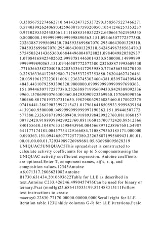 0.35856752274662710.64143247725337290.3585675227466271
0.574039926240680.425960073759320050.10541246257353237
0.97102955324483661.11116883140552282.6406617621959345
0.8000000.1999999999999998490363.151.09446507772577380.
232638871995609430.7045935699867070.29540643001329310.
7045935699867070.29540643001329310.64245496758563470.3
57545032414365360.068444960048728021.0984049820582937
1.07084168425482632.99937814463014350.8500000.14999999
9999999890363.151.09446507772577380.232638871995609430
.77163663582704050.228363364172959580.7716366358270405
0.228363364172959580.71795537257353880.282044627426461
20.0391961272230116061.23637453034604381.0399744309468
4043.44310792593390320.9000000.0999999999999997690363.
151.09446507772577380.232638871995609430.8429309092336
9960.157069090766300460.84293090923369960.157069090766
300460.80170193707311650.198298062926883460.0178022375
07416441.38629033997215421.0179616418505933.9999839154
4139360.9500000.0499999999999997190363.151.09446507772
577380.232638871995609430.91889398429922760.0811060157
00772420.91889398429922760.081106015700772420.89512366
840155610.104876331598443960.0045668971238967681.54987
641177174181.00457734129166084.7108879363185171.000000
0.090363.151.09446507772577380.232638871995609431.00.01.
00.01.00.00.01.72934989726969681.05.636988095628319
UNIQUAC5UNIQUAC5This spreadsheet is constructed to
calculate activity coefficients for up to 5 componentsusing the
UNIQUAC activity coefficient expression. Antoine coeffients
are optional.Enter T, component names, aij's, r, q, and
composition values.12345Antoine
A8.071317.2806621082Antoine
B1730.631434.2010693622Table for LLE as described in
text.Antoine C233.426246.4990457476Can be used for binary or
ternary.Psat (mmHg)23.686413553199.571488315111Follow
text instructions to create
macroy0.22830.77170.00000.00000.0000Scroll right for LLE
iteration table.123Unhide columns G-R for LLE iterations.Pcalc
 