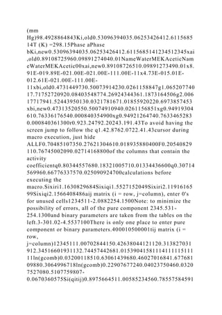 (mm
Hg)98.4928864843Ki,old0.53096394035.06253426412.6115685
14T (K) =298.15Phase aPhase
bKi,new0.53096394035.06253426412.6115685141234512345xai
,old0.89108725960.09891274040.01NameWaterMEKAceticNam
eWaterMEKAcetic00xai,new0.89108726510.09891273490.01x8.
91E-019.89E-021.00E-021.00E-111.00E-11x4.73E-015.01E-
012.61E-021.00E-111.00E-
11xbi,old0.4731449730.50073914230.0261158847g1.065207740
17.71752720920.08403548774.26924344361.1873164506g2.006
17717941.52443950130.0321781671.01855920220.6973857453
xbi,new0.47313520550.50074910940.0261156851xg0.94919304
610.76336176540.000840354900xg0.94921264740.7633465283
0.000840361300r0.923.24792.20243.191.43To avoid having the
screen jump to follow the q1.42.8762.0722.41.43cursor during
macro execution, just hide
ALLF0.70485107350.27621304610.018935880400F0.20540829
110.76745002090.02714168800of the columns that contain the
activity
coefficientq0.80344557680.18321005710.01334436600q0.30714
569960.66776337570.025090924700calculations before
executing the
macro.Sixiri1.1630829684Sixiqi1.5527152049Sixiri2.11916165
99Sixiqi2.1566408486aij matrix (i = row, j=column), enter 0's
for unused cells1234511-2.0882254.1500Note: to minimize the
possibility of errors, all of the pure component 2345.531-
254.1300and binary parameters are taken from the tables on the
left.3-301.02-4.5537100There is only one place to enter pure
component or binary parameters.400010500001tij matrix (i =
row,
j=column)12345111.00702844150.42638044121120.313827031
912.34516601931132.74457442681.01539041581114111115111
11ln(gcomb)0.03200118510.63061439680.46027016841.677681
09880.3064996718ln(gcomb)0.22907677240.04023750460.0320
7527080.5107759807-
0.0670360575Si(qitij)0.8975664511.00585234560.78557584591
 