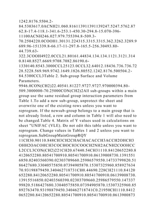 1242.8176.5504.2-
84.5303617.0ACNH21.060.816113911391139247.5247.5762.87
62.8-17.4-118.1-341.6-253.1-450.30-294.8-15.070-396-
11100ACNH246.027.979.755394.8-509.3-
70.2504220.0COOH1.30131.224315.3315.3315.362.3262.3289.9
689.96-151339.8-66.17-11-297.8-165.5-256.30493.80-
44.739.63-
322.3COOH4922.0CCL21.80161.44834.134.134.1121.3121.314
0.8140.8527.6669.9708.7082.86190.6-
1330140.8543.3000CCL25123.0CCL32.64012.18436.736.736.72
28.5228.569.969.9742.1649.1826.80552.1242.8176.500504.2-
84.5300CCL3Table 2. Sub-group Surface and Volume
Parameters.
9946.0CON(CH2)22.40541.81227.9727.9727.970000394.80-
509.3000000-70.25000CON(CH2)2All sub-groups within a main
group use the same residual group interaction parameters from
Table 1.To add a new sub-group, unprotect the sheet and
overwrite one of the existing rows unless you want to
reprogram. If the newsub-group belongs to a main group that is
not already listed, a row and column in Table 1 will also need to
be changed.Table 4. Matrix of Y values used in calculations on
sheet "UNIFAC (VLE). Do not edit this table unless you want to
reprogram. Change values in Tables 1 and 2 unless you want to
reprogram.SubGroupMainGroupRQY
11CH30.90110.848CH3CH2CHACHACACCH3ACCH2OHCH3
OHH2OACOHCH3COCHOCH3COOCH2NH2ACNH2COOHCC
L2CCL3CON(CH2)221CH20.67440.54CH31110.84120652280.8
4120652280.80541700910.80541700910.06139008730.1391551
6850.02403560390.02303709660.25986579550.14733799820.51
86427680.33040575850.07394905870.15307325960.858927634
70.93198879450.340462718731CH0.44690.228CH21110.84120
652280.84120652280.80541700910.80541700910.06139008730.
13915516850.02403560390.02303709660.25986579550.147337
99820.5186427680.33040575850.07394905870.15307325960.85
892763470.93198879450.340462718741C0.21950CH1110.8412
0652280.84120652280.80541700910.80541700910.0613900873
 