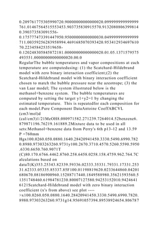 0.209761775305990720.90000000000000020.099999999999999
761.01467564515553453.903735830915570.9132080806399814
0.390373583091556-
0.175777473391447950.95000000000000030.049999999999999
711.00359256283958994.4691685070393420.953412934697610
70.2234584253519658-
0.120248305845872181.00000000000000020.01.05.1371579575
493551.00000000000000020.00.0
RegularThe bubble temperatures and vapor compositions at each
temperature are computedusing: (1) the Scatchard-Hildebrand
model with zero binary interaction coefficient;(2) the
Scatchard-Hildebrand model with binary interaction coefficient
chosen to match the bubble pressure near the azeotrope; (3) the
van Laar model; The system illustrated below is the
methanol+benzene system. The bubble temperatures are
computed by setting the target y1+y2=1 by changing the
estimated temperature. This is repeatedfor each composition for
each model.Pure Component DataAntoine CoeffABCVL
(cm3/mol)d
(cal/cm3)1/21MeOH8.080971582.271239.7264014.52benzene6.
879871196.76219.161889.2Mixture data to be used in all
sets:Methanol+benzene data from Perry's 6th p13-12 and 13.59
P =760mm
Hgx100.0260.050.0880.1640.28420941450.3330.5490.6990.782
0.8980.97303263260.9731y100.2670.3710.4570.5260.5590.5950
.6330.6650.760.9071T
(C)80.170.6766.4462.8760.258.6458.0258.158.4759.962.764.7C
alculations based on
dataT(K)353.25343.82339.59336.02333.35331.79331.17331.253
31.62333.05335.85337.85F100.01198819620.0233644860.04201
680670.08186900960.15288717440.1849588980.35621593560.5
1351748460.61984781230.80007127580.94253152010.9424641
6121Scatchard-Hildebrand model with zero binary interaction
coefficient (x's from above) see plot ----
>x100.0260.050.0880.1640.28420941450.3330.5490.6990.7820.
8980.97303263260.9731g14.95691057394.89538924654.806787
 