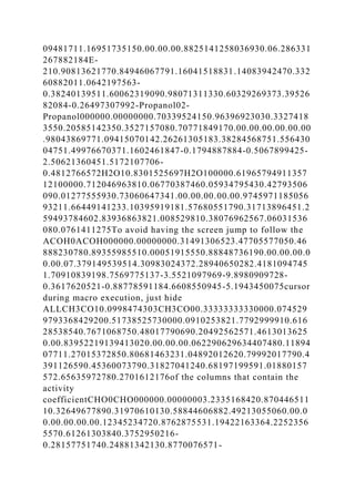 09481711.16951735150.00.00.00.8825141258036930.06.286331
267882184E-
210.90813621770.84946067791.16041518831.14083942470.332
60882011.0642197563-
0.38240139511.60062319090.98071311330.60329269373.39526
82084-0.26497307992-Propanol02-
Propanol000000.00000000.70339524150.96396923030.3327418
3550.20585142350.3527157080.70771849170.00.00.00.00.00.00
.98043869771.09415070142.26261305183.38284568751.556430
04751.49976670371.1602461847-0.1794887884-0.5067899425-
2.50621360451.5172107706-
0.4812766572H2O10.8301525697H2O100000.61965794911357
12100000.712046963810.06770387460.05934795430.42793506
090.01277555930.73060647341.00.00.00.00.00.9745971185056
93211.66449141233.10395919181.57680551790.31713896451.2
59493784602.83936863821.008529810.38076962567.06031536
080.0761411275To avoid having the screen jump to follow the
ACOH0ACOH000000.00000000.31491306523.47705577050.46
888230780.89355985510.00051915550.88848736190.00.00.00.0
0.00.07.379149539514.30983024372.28940650282.4181094745
1.70910839198.7569775137-3.5521097969-9.8980909728-
0.3617620521-0.88778591184.6608550945-5.1943450075cursor
during macro execution, just hide
ALLCH3CO10.0998474303CH3CO00.33333333330000.074529
9793368429200.51738525730000.0910253821.7792999910.616
28538540.7671068750.48017790690.20492562571.4613013625
0.00.83952219139413020.00.00.00.062290629634407480.11894
07711.27015372850.80681463231.04892012620.79992017790.4
391126590.45360073790.31827041240.68197199591.01880157
572.65635972780.2701612176of the columns that contain the
activity
coefficientCHO0CHO000000.00000003.2335168420.870446511
10.32649677890.31970610130.58844606882.49213055060.00.0
0.00.00.00.00.12345234720.8762875531.19422163364.2252356
5570.61261303840.3752950216-
0.28157751740.24881342130.8770076571-
 