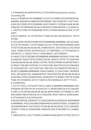 1.97646862630.869938798-0.2734344925calculations before
executing the
macro.COOH10.07COOH000.3333333333000.05225070429196
666000.4686064319000.05249309084.76818368530.310271041
0.80154335050.99323809080.62653546953.53954631680.00.00.
58463017819099490.00.00.0148304573684540550.1121604414
1.18075513390.58750448840.59551376640.00288161420.21257
4987-
0.82513009551.21121397810.77566316150.50339583631.79275
39708-
0.5833260214CH3COO0CH3COO000000.00000001.021423644
30.23576198450.71556710660.26116119760.03833294460.8489
3754710.00.00.00.00.00.00.27408556452.26433366132.9235825
3282.75404747562.92595423231.27188958451.21775106520.31
20748331-2.745623759-0.71095108932.3077290507-
0.1868312367CH2O0CH2O000000.00000000.80568233560.560
81640250.7056337070.25045234550.10853372970.7513948188
0.00.00.00.00.00.00.48981147970.70703270940.01043987840.5
6120651740.0051479340.53143561240.56647832210.67963660
91.04381091851.42215847542.5081261510.5884229745CHCL2
0CHCL2000000.00000000.28842104862.51354321081.2059028
3031.40142863582.26606445910.78267041870.00.00.00.00.00.0
0.08346617920.62268936361.04304292710.80081150770.91066
7840.39135560383.6372172289-0.9167405664-0.3877771221-
0.232903394-
1.22715176311.4376105735CCL30CCL3000000.00000000.3021
8584690.96758419130.91691619171.09303380210.9751586305
0.48811351290.00.00.00.00.00.00.069919840.76776680121.097
69916090.94018796330.93127024590.39567390314.644916401
0.5791663053-0.0239365439-
0.06365289420.2050445722.8862289206ACNH20ACNH200000
0.00000001.44523365080.0408944850.04565559581.516804535
50.04850959691.04138326170.00.00.00.00.00.02.23511602850.
34580717290.61259828440.58036281430.55452904712.364063
2451-
1.3083638193.14237756082.83480914440.00247357592.832715
 