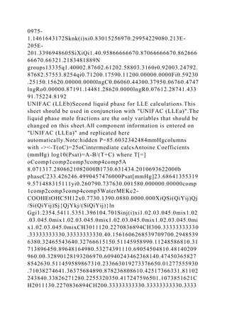0975-
1.1461643172Sknk(i)xi0.83015256970.29954229080.213E-
205E-
201.3396948605SiXiQi1.40.95866666670.87066666670.862666
66670.66321.2183481889N
groups13335q1.40002.87602.61202.58803.3160r0.92003.24792.
87682.57553.8254qi0.71200.17590.11200.00000.0000Fi0.59230
.25150.15620.00000.0000lngC0.06060.44300.37950.06760.4747
lngRo0.00000.87191.14481.28620.0000lngR0.07612.28741.433
91.75224.8192
UNIFAC (LLEb)Second liquid phase for LLE calculations.This
sheet should be used in conjunction with "UNIFAC (LLEa)".The
liquid phase mole fractions are the only variables that should be
changed on this sheet.All component information is entered on
"UNIFAC (LLEa)" and replicated here
automatically.Note:hidden P=85.6032342484mmHgcolumns
with -><-T(oC)=25oCintermediate calcsAntoine Coefficients
(mmHg) log10(Psat)=A-B/(T+C) where T[=]
oCcomp1comp2comp3comp4comp5A
8.071317.2806621082000B1730.631434.2010693622000b
phaseC233.426246.4990457476000Psat[mmHg]23.68641355319
9.571488315111yi0.260790.737630.001580.000000.00000comp
1comp2comp3comp4comp5WaterMEKc2-
COOHEtOHC5H12x0.7730.1390.0880.0000.000XiQSi(QiYij)Qj
/Si(QiYij)Sj{QjYkj/(SiQiYij)}ln
Ggi1.2354.5411.5351.396104.701Sinj(i)xi1.02.03.045.0mix1.02
.03.045.0mix1.02.03.045.0mix1.02.03.045.0mix1.02.03.045.0mi
x1.02.03.045.0mixCH3011120.2270836894CH300.33333333330
.33333333330.33333333330.40.1561606268539709700.2948539
6380.32465543640.32766615150.51145958990.11248586810.31
713896450.89648164980.53274391110.69054504810.48140209
960.00.32890128193206970.60940243462368140.47450365827
8542630.511459589867310.233663019273376650.01277555930
.71038274641.36375684890.878236808610.42517366331.81102
243840.33826271280.2255320350.417247596501.1073851621C
H2011130.2270836894CH200.33333333330.33333333330.3333
 