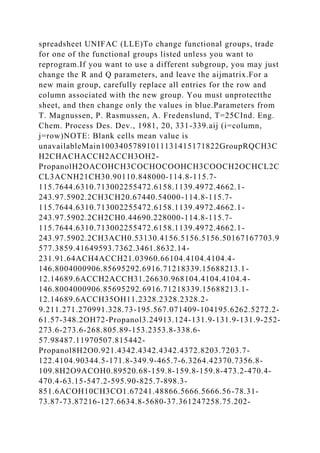 spreadsheet UNIFAC (LLE)To change functional groups, trade
for one of the functional groups listed unless you want to
reprogram.If you want to use a different subgroup, you may just
change the R and Q parameters, and leave the aijmatrix.For a
new main group, carefully replace all entries for the row and
column associated with the new group. You must unprotectthe
sheet, and then change only the values in blue.Parameters from
T. Magnussen, P. Rasmussen, A. Fredenslund, T=25CInd. Eng.
Chem. Process Des. Dev., 1981, 20, 331-339.aij (i=column,
j=row)NOTE: Blank cells mean value is
unavailableMain10034057891011131415171822GroupRQCH3C
H2CHACHACCH2ACCH3OH2-
PropanolH2OACOHCH3COCHOCOOHCH3COOCH2OCHCL2C
CL3ACNH21CH30.90110.848000-114.8-115.7-
115.7644.6310.713002255472.6158.1139.4972.4662.1-
243.97.5902.2CH3CH20.67440.54000-114.8-115.7-
115.7644.6310.713002255472.6158.1139.4972.4662.1-
243.97.5902.2CH2CH0.44690.228000-114.8-115.7-
115.7644.6310.713002255472.6158.1139.4972.4662.1-
243.97.5902.2CH3ACH0.53130.4156.5156.5156.50167167703.9
577.3859.41649593.7362.3461.8632.14-
231.91.64ACH4ACCH21.03960.66104.4104.4104.4-
146.8004000906.85695292.6916.71218339.15688213.1-
12.14689.6ACCH2ACCH31.26630.968104.4104.4104.4-
146.8004000906.85695292.6916.71218339.15688213.1-
12.14689.6ACCH35OH11.2328.2328.2328.2-
9.211.271.270991.328.73-195.567.071409-104195.6262.5272.2-
61.57-348.2OH72-Propanol3.24913.124-131.9-131.9-131.9-252-
273.6-273.6-268.805.89-153.2353.8-338.6-
57.98487.11970507.815442-
Propanol8H2O0.921.4342.4342.4342.4372.8203.7203.7-
122.4104.90344.5-171.8-349.9-465.7-6.3264.42370.7356.8-
109.8H2O9ACOH0.89520.68-159.8-159.8-159.8-473.2-470.4-
470.4-63.15-547.2-595.90-825.7-898.3-
851.6ACOH10CH3CO1.67241.48866.5666.5666.56-78.31-
73.87-73.87216-127.6634.8-5680-37.361247258.75.202-
 