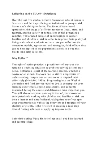 Reflecting on the EDU644 Experience
Over the last five weeks, we have focused on what it means to
be at-risk and the impact being an individual or group at risk
has on one’s ability to thrive. The ideas of team-based
approaches, the usage of different resources (local, state, and
federal), and the variety of populations at risk presented a
complex, yet targeted mosaic of opportunities to support
families and children at risk in order to improve their quality of
living and student academic success. As you reflect on the
numerous models, approaches, and strategies, think of how they
can be best applied to the populations at risk in a way that
builds long-term solutions.
Why Reflect?
Through reflective practice, a practitioner of any type can
reframe a troubling situation so problem-solving actions may
occur. Reflection is part of the learning process, whether a
novice or an expert. It allows one to utilize a repertoire of
understanding, images, and actions so as to respond most
effectively (Merickel, 1998). Progressing into the Week 6
discussion and final project requires you to contemplate your
learning experiences, course assessments, and concepts
examined during the course and determine their impact on you.
You will also relate your learning to that of your current or
anticipated role working with children and families at risk. As
both a learner and a professional, taking time to reflect upon
your own practice as well as the behaviors and progress of your
students or clients, is the first step in creating a road map
toward finding solutions or applying improvements.
Take time during Week Six to reflect on all you have learned
and accomplished!
 