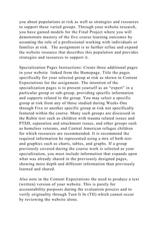 you about populations at risk as well as strategies and resources
to support these varied groups. Through your website research,
you have gained models for the Final Project where you will
demonstrate mastery of the five course learning outcomes by
assuming the role of a professional working with individuals or
families at risk. The assignment is to further refine and expand
the website resource that describes this population and provides
strategies and resources to support it.
Specialization Pages Instructions: Create three additional pages
in your website linked from the Homepage. Title the pages
specifically for your selected group at risk as shown in Content
Expectations for the assignment. The intention of the
specialization pages is to present yourself as an “expert” in a
particular group or sub-group, providing specific information
and supports related to the group. You may select a specific
group at risk from any of those studied during Weeks One
through Five or another specific group at risk not specifically
featured within the course. Many such groups are discussed in
the Rubin text such as children with trauma related issues and
PTSD, separation and attachment issues, and other groups such
as homeless veterans, and Central American refugee children
for which resources are recommended. It is recommend the
required information be represented using a mix of both text
and graphics such as charts, tables, and graphs. If a group
previously covered during the course work is selected as your
specialization, you must include information that expands upon
what was already shared in the previously designed pages,
showing more depth and different information than previously
learned and shared.
Also note in the Content Expectations the need to produce a text
(written) version of your website. This is purely for
accountability purposes during the evaluation process and to
verify originality through Turn It In (TII) which cannot occur
by reviewing the website alone.
 