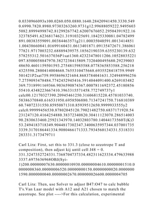 0.0330966093x100.0260.050.0880.1640.28420941450.3330.549
0.6990.7820.8980.97303263260.9731g12.99688059222.9495603
5082.89994998742.81299267742.62007676052.29504391922.16
323785491.62368174621.31910325691.18425330081.04782499
891.00383559091.00384463571g211.00035040591.0013414851
1.00438660841.01699160431.0613401871.09135472671.386061
77821.9717003232.68889439575.18562190339.6355230139.632
578255312.501637036P1sat1360.42323478011206.10528035221
097.8500058847970.3827238415809.7320400495680.29239003
48650.4601159501593.2754815985588.0778365853588.256218
4325598.2800414004668.7655310475668.6935528418759.9949
501421P2sat759.9958696321684.8683784041631.324948996256
7.2759093478484.7742452945416.5914044091400.6269103482
369.7318991169366.9036590874367.0007811692372.45180856
55410.4348223667410.3963315571458.772749737y1
calc00.12170327390.20945461250.31606815220.45781033740.
58386370840.616531950.6958506880.71347241750.716810389
60.74072331550.85950871310.85939512650.9999933555y2
calc0.99999456530.87802045120.79021482750.6837171920.54
231247120.4164254880.38372340820.30411123070.286514003
90.2830633460.25921343970.14032803780.14044173560T(K)3
53.2494183718349.9044817302347.3400635957344.037001735
3339.3170186441334.9080466171333.7934560134331.5318331
283331.3173479711
Carl Lira: First, set this to 331.3 (close to azeotrope T and
composition), then adjust kij until cell J48 = 0.
331.3247352724331.7368704737334.482311623334.479633988
3337.6975636968OBJ(Syi-
1)200.00000007630.00000010930.00000004610.00000001510.0
0000008360.00000006520.00000000150.00000000020.0000000
1590.0000000040.00000002670.000000026600.0000004705
Carl Lira: Then, use Solver to adjust B47:O47 to calc bubble
T's.Van Laar model with A12 and A21 chosen to match the
azeotrope. See plot ---->For this calculation, experimental
 