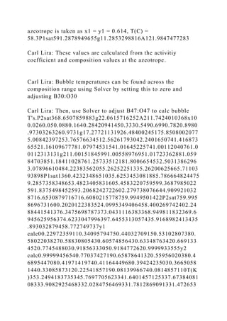 azeotrope is taken as x1 = y1 = 0.614, T(C) =
58.3P1sat591.2878949655g11.2853298816A121.9847477283
Carl Lira: These values are calculated from the activitiy
coefficient and composition values at the azeotrope.
Carl Lira: Bubble temperatures can be found across the
composition range using Solver by setting this to zero and
adjusting B30:O30
Carl Lira: Then, use Solver to adjust B47:O47 to calc bubble
T's.P2sat368.6507859883g22.0615716252A211.7424010368x10
0.0260.050.0880.1640.28420941450.3330.5490.6990.7820.8980
.97303263260.9731g17.27721131926.48400245175.8508002077
5.00842397253.76576634512.56261793042.2401650741.416873
65521.16109677781.07974531541.01645225741.00112040761.0
0112313131g211.00151845991.00558976951.01723362881.059
84703851.18411028761.25733512181.8006654532.5031386296
3.07896610484.22383562055.26252251335.26200625665.71103
93898P1sat1360.4232348651035.6253453081885.786664824475
9.2857358348653.4823405831605.4583220759599.3687985022
591.8375498452593.2068242722602.279738076644.909921032
8716.6530879716716.6080215778759.9949501422P2sat759.995
8696731600.2020122383524.0995349406458.400269742402.24
88441541376.3475698787373.0431116383368.949811832369.6
945625956374.6233047996397.6455313057435.9168982413435
.893032879458.772749737y1
calc00.22972359110.34095794750.44032709150.53102807380.
58022038270.58830805430.60574856430.63348763420.669133
4520.7745488030.91856333050.9184772620.9999933555y2
calc0.99999456540.77037427190.65878641320.55956020380.4
6895447080.41971419740.41164449680.39424235030.3665058
1440.33085873120.22541857190.08139966740.0814857110T(K
)353.2494183735345.7697705623341.6401457125337.67384081
08333.9082925468332.0284756469331.7812869091331.472653
 
