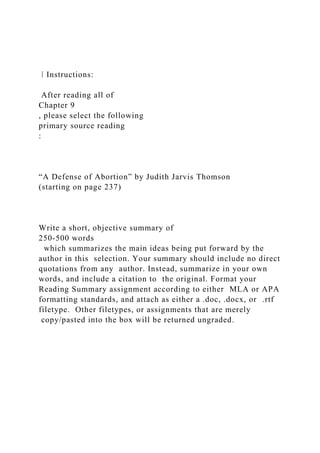 ⁞ Instructions:
After reading all of
Chapter 9
, please select the following
primary source reading
:
“A Defense of Abortion” by Judith Jarvis Thomson
(starting on page 237)
Write a short, objective summary of
250-500 words
which summarizes the main ideas being put forward by the
author in this selection. Your summary should include no direct
quotations from any author. Instead, summarize in your own
words, and include a citation to the original. Format your
Reading Summary assignment according to either MLA or APA
formatting standards, and attach as either a .doc, .docx, or .rtf
filetype. Other filetypes, or assignments that are merely
copy/pasted into the box will be returned ungraded.
 