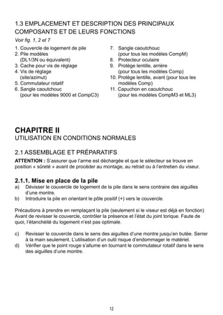 12
1.3 Emplacement et description des principaux 			
composants et de leurs fonctions
Voir fig. 1, 2 et 7
1. Couvercle de logement de pile 	 7. 	 Sangle caoutchouc
2. Pile modèles 		 (pour tous les modèles CompM)
	 (DL1/3N ou équivalent) 	 8. 	 Protecteur oculaire
3. Cache pour vis de réglage 	 9. 	 Protège lentille, arrière
4. Vis de réglage 		 (pour tous les modèles Comp)
	 (site/azimut) 	 10. Protège lentille, avant (pour tous les
5. Commutateur rotatif 		 modèles Comp)
6. Sangle caoutchouc 	 11. Capuchon en caoutchouc
	 (pour les modèles 9000 et CompC3)		 (pour les modèles CompM3 et ML3)
	 	
CHAPITRE II
UTILISATION EN CONDITIONS NORMALES
2.1 Assemblage et préparatifs
ATTENTION : S’assurer que l’arme est déchargée et que le sélecteur se trouve en
position « sûreté » avant de procéder au montage, au retrait ou à l’entretien du viseur.
2.1.1. Mise en place de la pile
a) 	 Dévisser le couvercle de logement de la pile dans le sens contraire des aiguilles
d’une montre.
b) 	 Introduire la pile en orientant le pôle positif (+) vers le couvercle.
Précautions à prendre en remplaçant la pile (seulement si le viseur est déjà en fonction)
Avant de revisser le couvercle, contrôler la présence et l’état du joint torique. Faute de
quoi, l’étanchéité du logement n’est pas optimale.
c) 	 Revisser le couvercle dans le sens des aiguilles d’une montre jusqu’en butée. Serrer
à la main seulement. L’utilisation d’un outil risque d’endommager le matériel.
d) 	 Vérifier que le point rouge s’allume en tournant le commutateur rotatif dans le sens
des aiguilles d’une montre.
 