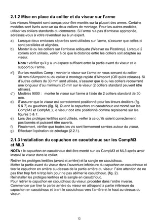 13
2.1.2 Mise en place du collier et du viseur sur l’arme
Les viseurs Aimpoint sont conçus pour être montés sur la plupart des armes. Certains
modèles sont livrés avec un ou deux colliers de montage. Pour les autres modèles,
utiliser les colliers standards du commerce. Si l’arme n’a pas d’embase appropriée,
adressez-vous à votre revendeur ou à un expert.
a)	 Lorsque deux embases séparées sont utilisées sur l’arme, s’assurer que celles-ci
sont parallèles et alignées.
b)	 Monter le ou les colliers sur l’embase adéquate (Weaver ou Picatinny). Lorsque 2
colliers sont utilisés, veiller à ce que la distance entre les colliers soit adaptée au
viseur.
	 Nota : vérifier qu’il y a un espace suffisant entre la partie avant du viseur et le
support ou l’arme.
c’)	 Sur les modèles Comp : monter le viseur sur l’arme en vous servant du collier
30 mm d’Aimpoint ou du collier à montage rapide d’Aimpoint (QR quick release). Si
d’autres colliers de 30 mm sont utilisés, s’assurer que le ou les colliers recouvrent
une longueur d’au minimum 25 mm sur le viseur (2 colliers standard peuvent être
utilisés).
c”) 	 Modèles 9000 : monter le viseur sur l’arme à l’aide de 2 colliers standard de 30
mm.
d) 	 S’assurer que le viseur est correctement positionné pour les tireurs droitiers (fig.
5 & 7) ou gauchers (fig. 6). Quand le capuchon en caoutchouc est monté sur les
CompM3 et CompML3, le viseur doit être positionné comme représenté sur les
figures 5 & 7.
e)	 Lors des protèges lentilles sont utilisés, veiller à ce qu’ils soient correctement
positionnés et puissent être ouverts.
f)	 Finalement, vérifier que toutes les vis sont fermement serrées autour du viseur.
g) 	 Effectuer l’opération de zérotage (2.2.1).
2.1.3 Installation du capuchon en caoutchouc sur les CompM3 		
et ML3
NOTA : le capuchon en caoutchouc doit être monté sur les CompM3 et ML3 après avoir
installé le viseur dans le collier.
Retirer les protèges lentilles (avant et arrière) et la sangle en caoutchouc.
Mettre la partie avant du viseur dans l’ouverture inférieure du capuchon en caoutchouc et
tirer le capuchon en arrière au-dessus de la partie arrière du viseur. Faire attention de ne
pas tirer trop fort ni trop loin pour ne pas abîmer le caoutchouc. (fig. 2).
Réinstaller les protèges lentilles et la sangle en caoutchouc.
Pour retirer le capuchon en caoutchouc du viseur, procéder dans l’ordre inverse.
Commencer par tirer la partie arrière du viseur en attrapant la partie inférieure du
capuchon en caoutchouc et tirant le caoutchouc vers l’arrière et le haut au-dessus du
viseur.
 