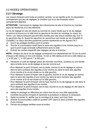 14
2.2 MODES OPÉRATOIRES
2.2.1 Zérotage
Les viseurs Aimpoint sont livrés en position centrée, ce qui signifie qu’ils ne nécessitent
normalement que peu de réglages, à condition que la ou les embases soient
correctement alignées.
ATTENTION : interrompre le réglage des mécanismes de site et d’azimut au moindre
signe de résistance d’un des éléments.
La vis de réglage en site est située au sommet du viseur tandis que la vis de réglage
en azimut se trouve sur le côté droit ou gauche en fonction du montage du viseur sur
l’arme. Les viseurs Aimpoint peuvent être montés pour des tireurs droitiers (fig. 5 et 7)
ou gauchers (fig. 6). Quand le capuchon en caoutchouc est monté sur les CompM3 et
CompML3, le viseur doit être positionné comme représenté sur les figures 5 & 7.
a)	 Ouvrir les protèges lentilles avant et arrière.
b)	 Tourner le commutateur rotatif dans le sens des aiguilles d’une montre jusqu’à ce
que le point rouge contraste suffisamment avec la cible.
c)	 Enlever les caches respectifs des réglages de site et d’azimut.
NOTA : chaque clic de la vis de réglage correspond à un déplacement de 10 mm du point
d’impact à 80 mètres (3 mm à 25 mètres, 13 mm à 100 mètres et 25 mm à 200 mètres ou
1
/4
” à 50 yds, 1
/2
” à 100 yds et 1” à 200 yds).
d)	 Introduire un outil de réglage (pièce de monnaie, tournevis, couteau) ou une douille
dans la fente de la vis de réglage et tourner comme suit :
• Pour déplacer le point d’impact vers la droite, tourner la vis de réglage en azimut
dans le sens contraire des aiguilles d’une montre (ou dans le sens des aiguilles
d’une montre si la vis est située sur le côté gauche).
• Pour déplacer le point d’impact vers la gauche, tourner la vis de réglage en azimut
dans le sens des aiguilles d’une montre (ou dans le sens contraire des aiguilles
d’une montre si la vis est située sur le côté gauche).
• Pour déplacer le point d’impact vers le haut, tourner la vis de réglage en site dans le
sens contraire des aiguilles d’une montre.
• Pour déplacer le point d’impact vers le bas, tourner la vis de réglage en site dans le
sens des aiguilles d’une montre.
e)	 Valider le zérotage en effectuant au moins trois tirs sur une cible appropriée.
Contrôler les points d’impact et reprendre la procédure ci-dessus si nécessaire.
f)	 Après le premier tir, vérifier que le montage et le viseur sont bien fixés.
g)	 Amener le commutateur rotatif en position OFF (dans le sens contraire des aiguilles
d’une montre).
h)	 Fermer les protèges lentilles avant et arrière.
 