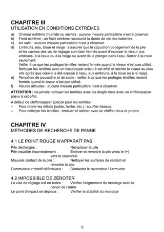 15
CHAPITRE III
Utilisation en conditions extrêmes
a)	 Chaleur extrême (humide ou sèche) : aucune mesure particulière n’est à observer.
b)	 Froid extrême : un froid extrême raccourcit la durée de vie des batteries.
c)	 Air salin : aucune mesure particulière n’est à observer.
d)	 Embruns, eau, boue et neige : s’assurer que le capuchon de logement de la pile
et les caches des vis de réglage sont bien fermés avant d’exposer le viseur aux
embruns, à la boue ou à la neige ou avant de le plonger dans l’eau. Serrer à la main
seulement.
	 Veiller à ce que les protèges lentilles restent fermés quand le viseur n’est pas utilisé.
Nettoyer les lentilles avec un tissu/papier prévu à cet effet et sécher le viseur au plus
vite après que celui-ci a été exposé à l’eau, aux embruns, à la boue ou à la neige.
e)	 Tempêtes de poussière et de sable : veiller à ce que les protèges lentilles restent
fermés quand le viseur n’est pas utilisé.
f)	 Hautes altitudes : aucune mesure particulière n’est à observer.
ATTENTION : ne jamais nettoyer les lentilles avec les doigts mais avec un chiffon/papier
prévu à cet effet.
À défaut de chiffon/papier spécial pour les lentilles :
–	 Pour retirer les débris (sable, herbe, etc.) : souffler dessus.
–	 Pour nettoyer les lentilles : embuer et sécher avec un chiffon doux et propre.
CHAPITRE IV
Méthodes de recherche de panne
4.1 Le point rouge n’apparaît pas
Pile déchargée :		 Remplacer la pile
Pile installée incorrectement :	 Enlever et remettre la pile avec le (+) 		
		 vers le couvercle
Mauvais contact de la pile :	 Nettoyer les surfaces de contact et 			
		 remettre la pile.
Commutateur rotatif défectueux :	 Contacter le revendeur / l’armurier
4.2 Impossible de zéroter
La vise de réglage est en butée :	 Vérifier l’alignement du montage avec le 		
		 canon de l’arme
Le point d’impact se déplace :	 Vérifier la stabilité du montage
 
