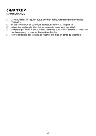 16
CHAPITRE V
Maintenance
a)	 Ce viseur reflex ne requiert aucun entretien particulier en conditions normales
d’utilisation.
b)	 En cas d’utilisation en conditions sévères, se référer au chapitre III.
c)	 Laisser les protèges lentilles fermés lorsque le viseur n’est pas utilisé.
d)	 Entreposage : retirer la pile et laisser sécher les surfaces des lentilles (si elles sont
mouillées) avant de refermer les protèges lentilles.
e)	 Pour le nettoyage des lentilles, se reporter à la mise en garde du chapitre III.
 