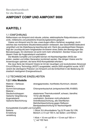 17
Benutzerhandbuch
für die Modelle
Aimpoint Comp und Aimpoint 9000
KAPITEL I
1.1 Einführung
Reflexvisiere von Aimpoint sind robuste, präzise, elektrooptische Rotpunktvisiere und für
zivile, militärische und polizeiliche Anwendungsbereiche geeignet.
  Visiere von Aimpoint sind für das «zwei-Augen-offen»-Verfahren ausgelegt, durch
welches das momentane Situationsbewusstsein verbessert, das Gesichtsfeld bedeutend
vergrößert und die Zielerfassung beschleunigt wird. Dank des parallaxenfreien Designs
folgt der Leuchtpunkt beim fortgesetzten Anvisieren eines Zieles den Bewegungen des
Benutzerauges. Ein Zentrieren ist somit nicht mehr erforderlich. Darüber hinaus ist bei
diesem Visier der Augenabstand unerheblich.
  Die Modelle CompM2 und CompM3 können mit Nachtsichtgeräten (NVD) der
ersten, zweiten und dritten Generation kombiniert werden. Die übrigen Visiere sind für
Anwendungen optimiert, die keine NVD-Kompatibilität erfordern.
  Die neue Serie der Aimpoint Visiere ist mit der neuartigen und revolutionären Advanced
Circuit Efficiency Technology (ACET) ausgestattet, welche 2005 eingeführt wurde. ACET
vereint die überlegene Präzision von Aimpoint und die Einfachheit in der Bedienung mit
drastisch niedrigerem Energieverbrauch.
1.2 Technische Einzelheiten
1.2.1 Alle Modelle
Material – Gehäuse:	 stranggepresstes, hochfestes Aluminium, eloxiert.
Material –
Gummi-Schutzkappe: 	 Chloroprenkautschuk (entsprechend MIL-R-6855)
Material –
Staubschutzkappen:	 elastomerer Thermokunststoff, schwarz, blendfrei.
Optische Vergrößerung:	 1X für alle Modelle
Augenabstand:	 unerheblich, Zentrieren nicht erforderlich
Optische Beschichtung:	 Antireflexbeschichtung, alle Oberflächen
	 Mehrfachbeschichtung gegen Reflexion
	 Bandpassbeschichtung für Nachsichtgerät-			
Kompatibilität (CompM2 und CompM3)
Batterie:	 1 Stück 3V-Lithiumbatterie Typ 2L76 oder DL1/3N.
Einstellung:	 Bereich ± 2 m auf 100 m, bei Seiten- und Höhen-		
verstellung
	 1 Klick = 10 mm auf 80 m = 13 mm auf 100 m = 		
	 1
/2
” auf 100 Yard.
 