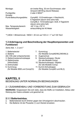 20
Montage:	 ein breiter Ring, 30 mm Durchmesser, oder 			
	 Aimpoint QR-Ring (Quick Release)
Punktgröße:	 2 oder 4 MOA**
Schalter
Punkt-Beleuchtungsstärke: 	 CompM3: 10 Einstellungen: 4 Nachtsicht, 			
	 6 Tageslicht (davon eine extra hell)
	 CompML3: 10 Einstellungen: AUS, 9 Tageslicht 		
	 (davon eine extra hell)
Max. Temperaturbereich:	 -45° C bis +70° C
Wasserfestigkeit:	 eintauchfähig bis 45 Meter
**) MOA = Winkelminute: 1MOA = 30 mm auf 100 m = 1” auf 100 Yard
1.3 Anbringung und Beschreibung der Hauptkomponenten und
Funktionen
Siehe Abb. 1, 2 und 7
1. Batteriedeckel	 7. 	 Gummizug
2. Batterie		 (für Modelle CompM2/ML2/M3/ML3)		
(DL1/3N oder entsprechende)	 8.	 Augenschutz
3.	Stellschraubenschutzkappe	 9.	 Staubschutzkappe, Okular
4.	Stellschraube		 (für alle Modelle Comp)
	 (Höhe/Seite)	 10.	Staubschutzkappe, Objektiv
5.	Drehschalter		 (für alle Modelle Comp)
6.	Gummizug	 11. Gummi-Schutzkappe
	 (für Modelle 9000 und CompC3)		 (für Modelle CompM3 und ML3)
		
KAPITEL II
Bedienung unter normalen Bedingungen
2.1 Zusammenbau und Vorbereitung zum Gebrauch
WARNUNG: Vergewissern Sie sich stets, dass die Waffe vor Installation, Abbau oder
Wartung des Visiers entladen und gesichert ist.
2.1.1 Batterieeinbau
a.	 Batteriedeckel durch Drehen gegen den Uhrzeigersinn abschrauben.
b.	 Die Batterie mit der Plusseite (+) zum Deckel einsetzen.
 