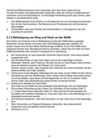 21
Vorsicht bei Batteriewechsel (nicht notwendig, wenn das Visier unbenutzt ist):
Vor dem Einsetzen des Batteriedeckels überprüfen, dass der O-Ring im Batteriedeckel
vorhanden und nicht beschädigt ist. Unvorsichtige Handhabung kann dazu führen, dass
Wasser in das Batteriefach gerät.
c.	 Den Batteriedeckel durch Drehen im Uhrzeigersinn bis zum Anschlag einschrauben.
Nur mit der Hand anziehen. Die Benutzung von Werkzeug kann die Ausrüstung
beschädigen.
d.	 Sicherstellen, dass beim Drehen des Drehschalters im Uhrzeigersinn der rote
Leuchtpunkt erscheint.
2.1.2 Befestigung von Ring und Visier an der Waffe
Die Visiere von Aimpoint sind zur Befestigung an fast alle Waffenarten ausgelegt.
Bestimmte Visiere werden mit einem oder zwei Befestigungsringen geliefert, für
andere Visiere sind auf dem Markt Standardringe erhältlich. Ist an Ihrer Waffe keine
passende Schiene bzw. Montagevorrichtung vorhanden, setzen Sie sich bitte mit Ihrem
Waffenfachhändler oder anderem Fachpersonal in Verbindung.
a.	 Bei Verwendung von zwei separaten Schienen darauf achten, dass diese parallel
ausgerichtet sind.
b.	 Den Ring/die Ringe um das Visier legen und auf der zugehörigen Schiene
befestigen (Weaver oder Picatinny). Bei Benutzung von zwei Ringen darauf achten,
dass der Abstand zwischen den Ringen zum Visier passt.
	 Hinweis: Darauf achten, dass zwischen der Unterseite des Visiervorderteils und der
Schiene/Waffe noch Platz verbleibt.
c’)	 Anleitung für Comp-Modelle: Befestigen Sie das Visier auf der Waffe mit dem 30mm-
Standardring oder der QR-Montage. Wenn andere 30mm-Ringe verwendet werden,
ist sicherzustellen, dass diese eine Montagebreite von 25 mm aufweisen. Meist
können dafür zwei Standardringe hintereinander verwendet werden.
c’’)	 Anleitung für Modelle der Serie 9000:
	 Das Visier an der Waffe mit zwei beliebigen Standardringen (30 mm) befestigen.
d.	 Die korrekte Positionierung des Visiers zum Schießen mit der rechten (Abb. 5
u. 7) oder linken Hand überprüfen (Abb. 6). Wenn die Gummi-Schutzkappe am
CompM3 und CompML3 befestigt ist, muss das Visier wie in den Abbildungen 5 u. 7
dargestellt positioniert werden.
e.	Zum Schluss überprüfen, dass alle Schrauben um das Visier herum fest angezogen
sind.
f.	 Beim Verwenden von Staubschutzkappen überprüfen, dass diese korrekt
angebracht sind und geöffnet werden können.
g.	Zentrieren (2.2.1)
 