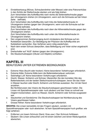 23
d.	 Einstellwerkzeug (Münze, Schraubendreher oder Messer) oder eine Patronenhülse
in den Schlitz der Stellschraube stecken und wie folgt drehen:
	Zum Verschieben des Auftreffpunkts nach rechts die Seitenstellschraube gegen
den Uhrzeigersinn drehen (im Uhrzeigersinn, wenn sich die Schraube auf der linken
Seite 	 befindet).
	Zum Verschieben des Auftreffpunkts nach links die Seitenstellschraube im
Uhrzeigersinn drehen (gegen den Uhrzeigersinn, wenn sich die Schraube auf der
linken Seite befindet).
	Zum Verschieben des Auftreffpunkts nach oben die Höhenstellschraube gegen den
Uhrzeigersinn drehen.
	Zum Verschieben des Auftreffpunkts nach unten die Höhenstellschraube im
Uhrzeigersinn drehen.
e.	 Den vorgenommen Zentriervorgang durch mindestens drei Schüsse auf ein
Nullstellziel überprüfen. Zur Bestätigung der Präzision die Auftreffpunkte am
Nullstellziel nachprüfen. Das Verfahren wenn nötig wiederholen.
f.	 Nach dem ersten Schuss überprüfen, dass Befestigung und Visier sicher angebracht
sind.
g.	 Drehschalter auf “AUS” drehen (gegen den Uhrzeigersinn).
h.	 Die Staubschutzkappen (Okular und Objektiv) schließen.
KAPITEL III
Benutzung unter extremen Bedingungen
a.	 Extreme Hitze (feucht oder trocken): Keine besonderen Vorkehrungen erforderlich.
b.	 Extreme Kälte: Extreme Kälte kann die Batterielebensdauer verkürzen.
c.	 Salzhaltige Luft: Keine besonderen Vorkehrungen erforderlich.
d.	 Gischt, Wasser, Schlamm und Schnee: Überprüfen Sie den korrekten Sitz des
Batteriedeckels und der beiden Stellschraubenschutzkappen, bevor Sie das Visier
in Wasser tauchen oder Gischt, Schlamm und Schnee aussetzen. Nur mit der Hand
anziehen.
	 Bei Nichtbenutzen des Visiers die Staubschutzkappen geschlossen halten. Die
Linsen mit Speziallinsenpapier oder -tuch säubern und das Visier so schnell wie
möglich trockenreiben, wenn es Wasser, Gischt, Schlamm oder Schnee ausgesetzt
war.
e.	 Staubwirbel und Sandstürme: Die Staubschutzkappen bei Nichtbenutzung des
Visiers geschlossen halten.
f.	 Grosse Höhen: Keine besonderen Vorkehrungen erforderlich.
WICHTIG: Die Linsen keinesfalls mit den Fingern säubern, sondern mit
Speziallinsenpapier oder -tuch abwischen. Ist kein Speziallinsenpapier/-tuch greifbar, wie
folgt verfahren:
–	 Entfernen von losem Schmutz (Sand, Gras usw.): Den Schmutz fortblasen.
–	 Säubern: Die Linsen anhauchen und mit einem weichen und reinen Kleidungsstück
abwischen.
 