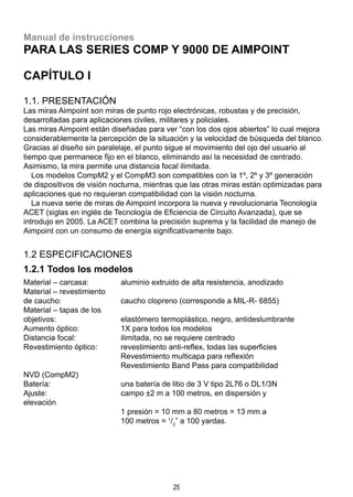 25
Manual de instrucciones
para las series Comp y 9000 de Aimpoint
CAPÍTULO I
1.1. Presentación
Las miras Aimpoint son miras de punto rojo electrónicas, robustas y de precisión,
desarrolladas para aplicaciones civiles, militares y policiales.
Las miras Aimpoint están diseñadas para ver “con los dos ojos abiertos” lo cual mejora
considerablemente la percepción de la situación y la velocidad de búsqueda del blanco.
Gracias al diseño sin paralelaje, el punto sigue el movimiento del ojo del usuario al
tiempo que permanece fijo en el blanco, eliminando así la necesidad de centrado.
Asimismo, la mira permite una distancia focal ilimitada.
  Los modelos CompM2 y el CompM3 son compatibles con la 1º, 2º y 3º generación
de dispositivos de visión nocturna, mientras que las otras miras están optimizadas para
aplicaciones que no requieran compatibilidad con la visión nocturna.
  La nueva serie de miras de Aimpoint incorpora la nueva y revolucionaria Tecnología
ACET (siglas en inglés de Tecnología de Eficiencia de Circuito Avanzada), que se
introdujo en 2005. La ACET combina la precisión suprema y la facilidad de manejo de
Aimpoint con un consumo de energía significativamente bajo.
1.2 Especificaciones
1.2.1 Todos los modelos
Material – carcasa:	 aluminio extruido de alta resistencia, anodizado
Material – revestimiento
de caucho: 	 caucho clopreno (corresponde a MIL-R- 6855)
Material – tapas de los
objetivos:	 elastómero termoplástico, negro, antideslumbrante
Aumento óptico:	 1X para todos los modelos
Distancia focal:	 ilimitada, no se requiere centrado
Revestimiento óptico:	 revestimiento anti-reflex, todas las superficies
	 Revestimiento multicapa para reflexión
	 Revestimiento Band Pass para compatibilidad 		
NVD (CompM2)
Batería:	 una batería de litio de 3 V tipo 2L76 o DL1/3N
Ajuste:	 campo ±2 m a 100 metros, en dispersión y 			
elevación
	 1 presión = 10 mm a 80 metros = 13 mm a
	 100 metros = 1
/2
” a 100 yardas.
 
