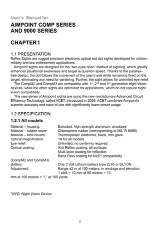 2
User’s Manual for
Aimpoint Comp series
and 9000 series
CHAPTER I
1.1 Presentation
Reflex Sights are rugged precision electronic optical red dot sights developed for civilian,
military and law enforcement applications.
  Aimpoint sights are designed for the ”two eyes open” method of sighting, which greatly
enhances situational awareness and target acquisition speed. Thanks to the parallax-
free design, the dot follows the movement of the user’s eye while remaining fixed on the
target, eliminating any need for centering. Further, the sight allows for unlimited eye-relief.
  The CompM2 and CompM3 are compatible with 1st
, 2nd
and 3rd
generation night vision
devices, while the other sights are optimized for applications, which do not require night
vision compatibility.
  The new series of Aimpoint sights are using the new revolutionary Advanced Circuit
Efficiency Technology, called ACET, introduced in 2005. ACET combines Aimpoint’s
superior accuracy and ease of use with significantly lower power usage.
1.2 Specification
1.2.1 All models
Material – housing: 	 Extruded, high strength aluminum, anodized
Material – rubber cover: 	 Chloroprene rubber (corresponding to MIL-R-6855)
Material – lens covers: 	 Thermoplastic elastomer, black, non-glare
Optical magnification: 	 1X for all models
Eye relief: 	 Unlimited, no centering required
Optical coating: 	 Anti Reflex coating, all surfaces
	 Multi-layer coating for reflection
	 Band Pass coating for NVD* compatibility 			
(CompM2 and CompM3)
Battery: 	 One 3 Volt Lithium battery type 2L76 or DL1/3N
Adjustment: 	 Range ±2 m at 100 meters, in windage and elevation
	 1 click = 10 mm at 80 meters = 13 			
mm at 100 meters = 1
/2
” at 100 yards.
*NVD: Night Vision Device
 