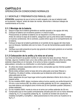 29
CAPÍTULO II
OPERACIÓN EN CONDICIONES NORMALES
2.1 MONTAJE Y PREPARATIVOS PARA EL USO
ATENCIÓN: asegúrese de que el arma no esté cargada y de que el selector esté
en la posición “segura” antes de tratar de montar, desmontar o efectuar trabajos de
mantenimiento en la mira.
2.1.1 Montaje de la batería
a)	 Saque la tapa de la batería girándola en sentido opuesto a las agujas del reloj.
b)	 Coloque la batería con el extremo positivo (+) hacia la tapa.
	 Precauciones al cambiar la batería (no se requieren si la mira no se utiliza)
	 Antes de colocar la tapa de la batería, asegúrese que la junta tórica esté montada y
en buenas condiciones. De lo contrario, puede entrar agua en el compartimiento de
la batería.
c)	 Coloque la tapa de la batería girándola en el sentido de las agujas del reloj hasta
que se bloquee. Apriétela sólo con la mano. El uso de herramientas puede dañar el
equipo.
d)	 Verifique que esté presente el punto rojo girando el interruptor giratorio en el sentido
de las agujas del reloj.
2.1.2 Colocación de la anilla y la mira en el arma
Las miras de Aimpoint se pueden montar en casi todos los tipos de armas. Para el
montaje, algunos modelos traen una o dos anillas; para otros modelos utilice las anillas
estándar disponibles en el mercado. Si el arma no tiene o soporta una(s) base(s)
adecuada(s), consulte a su distribuidor o a otra fuente cualificada.
a)	 Si utiliza dos bases separadas sobre el arma, compruebe que las mismas queden
paralelas y alineadas.
b)	 Monte la/las anilla(s) sobre la base del arma adecuada (una base Weaver o
Picatinny). Si utiliza 2 anillas, compruebe que la distancia entre ambos sea
adecuada para la mira.
	 Nota: asegúrese de que haya lugar entre la parte delantera inferior de la mira y la
base/el arma.
c’)	 En los modelos 9000: deben montarse sobre el arma usando una anilla Aimpoint de
30 mm o una montura QR. Se utiliza una anilla estándar de 30 mm, asegúrese de
que ésta abarca una longitud como mínimo de 25 mm (también pueden utilizarse 2
anillas estándar)
c”)	 En los modelos 9000: monte la mira en el arma con anillas estándar de 30 mm.
d)	 Compruebe que la mira quede correctamente ubicada para tiro con la mano derecha
(véase fig. 5 y 7) o izquierda (véase fig. 6). Cuando se revisten de caucho los
modelos CompM3 y CompML3·, debe posicionarse la mira como se muestra en la
fig 5 y 7.
 