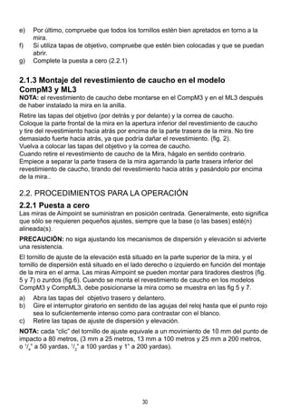 30
e)	 Por último, compruebe que todos los tornillos estén bien apretados en torno a la
mira.
f)	 Si utiliza tapas de objetivo, compruebe que estén bien colocadas y que se puedan
abrir.
g)	 Complete la puesta a cero (2.2.1)
2.1.3 Montaje del revestimiento de caucho en el modelo 			
CompM3 y ML3
NOTA: el revestimiento de caucho debe montarse en el CompM3 y en el ML3 después
de haber instalado la mira en la anilla.
Retire las tapas del objetivo (por detrás y por delante) y la correa de caucho.
Coloque la parte frontal de la mira en la apertura inferior del revestimiento de caucho
y tire del revestimiento hacia atrás por encima de la parte trasera de la mira. No tire
demasiado fuerte hacia atrás, ya que podría dañar el revestimiento. (fig. 2).
Vuelva a colocar las tapas del objetivo y la correa de caucho.
Cuando retire el revestimiento de caucho de la Mira, hágalo en sentido contrario.
Empiece a separar la parte trasera de la mira agarrando la parte trasera inferior del
revestimiento de caucho, tirando del revestimiento hacia atrás y pasándolo por encima
de la mira..
2.2. PROCEDIMIENTOS PARA LA OPERACIÓN
2.2.1 Puesta a cero
Las miras de Aimpoint se suministran en posición centrada. Generalmente, esto significa
que sólo se requieren pequeños ajustes, siempre que la base (o las bases) esté(n)
alineada(s).
PRECAUCIÓN: no siga ajustando los mecanismos de dispersión y elevación si advierte
una resistencia.
El tornillo de ajuste de la elevación está situado en la parte superior de la mira, y el
tornillo de dispersión está situado en el lado derecho o izquierdo en función del montaje
de la mira en el arma. Las miras Aimpoint se pueden montar para tiradores diestros (fig.
5 y 7) o zurdos (fig.6). Cuando se monta el revestimiento de caucho en los modelos
CompM3 y CompML3, debe posicionarse la mira como se muestra en las fig 5 y 7.
a)	 Abra las tapas del objetivo trasero y delantero.
b)	 Gire el interruptor giratorio en sentido de las agujas del reloj hasta que el punto rojo
sea lo suficientemente intenso como para contrastar con el blanco.
c)	 Retire las tapas de ajuste de dispersión y elevación.
NOTA: cada “clic” del tornillo de ajuste equivale a un movimiento de 10 mm del punto de
impacto a 80 metros, (3 mm a 25 metros, 13 mm a 100 metros y 25 mm a 200 metros,
o 1
/4
” a 50 yardas, 1
/2
” a 100 yardas y 1” a 200 yardas).
 