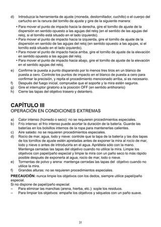 31
d)	 Introduzca la herramienta de ajuste (moneda, destornillador, cuchillo) o el cuerpo del
cartucho en la ranura del tornillo de ajuste y gire de la siguiente manera:
• Para mover el punto de impacto hacia la derecha, gire el tornillo de ajuste de la
dispersión en sentido opuesto a las agujas del reloj (en el sentido de las agujas del
reloj, si el tornillo está situado en el lado izquierdo).
• Para mover el punto de impacto hacia la izquierda, gire el tornillo de ajuste de la
dispersión en sentido de las agujas del reloj (en sentido opuesto a las agujas, si el
tornillo está situado en el lado izquierdo).
• Para mover el punto de impacto hacia arriba, gire el tornillo de ajuste de la elevación
en sentido opuesto a las agujas del reloj.
• Para mover el punto de impacto hacia abajo, gire el tornillo de ajuste de la elevación
en el sentido agujas del reloj.
e)	 Confirme la puesta a punto disparando por lo menos tres tiros en un blanco de
puesta a cero. Controle los puntos de impacto en el blanco de puesta a cero para
confirmar la precisión, y repita el procedimiento mencionado arriba, si es necesario.
f)	 Después del fuego inicial, compruebe que el soporte y la mira estén seguros.
g)	 Gire el interruptor giratorio a la posición OFF (en sentido antihorario)
h)	 Cierre las tapas del objetivo trasero y delantero.
CAPÍTULO III
Operación en condiciones extremas
a)	 Calor intenso (húmedo o seco): no se requieren procedimientos especiales.
b)	 Frío intenso: el frío intenso puede acortar la duración de la batería. Guarde las
baterías en los bolsillos internos de la ropa para mantenerlas calientes.
c)	 Aire salado: no se requieren procedimientos especiales.
d)	 Rocío de mar, agua, lodo y nieve: controle que la tapa de la batería y las dos tapas
de los tornillos de ajuste estén apretadas antes de exponer la mira al rocío de mar,
lodo y nieve o antes de introducirla en el agua. Apriétela sólo con la mano.
	 Mantenga cerradas las tapas del objetivo cuando no utilice la mira. Limpie los
objetivos con papel/paño especial y limpie la mira con un paño seco lo más rápido
posible después de exponerla al agua, rocío de mar, lodo o nieve.
e)	 Tormentas de polvo y arena: mantenga cerradas las tapas del objetivo cuando no
utilice la mira.
f)	 Grandes alturas: no se requieren procedimientos especiales.
PRECAUCIÓN: nunca limpie los objetivos con los dedos, siempre utilice papel/paño
especial.
Si no dispone de papel/paño especial:
– 	 Para eliminar las manchas (arena, hierba, etc.): sople los residuos.
– 	 Para limpiar los objetivos: empañe los objetivos y séquelos con un paño suave.
 