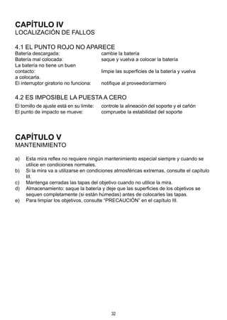 32
CAPÍTULO IV
LOCALIZACIÓN DE FALLOS
4.1 EL PUNTO ROJO NO APARECE
Batería descargada:	 cambie la batería
Batería mal colocada:	 saque y vuelva a colocar la batería
La batería no tiene un buen
contacto:	 limpie las superficies de la batería y vuelva 		
a colocarla.
El interruptor giratorio no funciona:	 notifique al proveedor/armero
4.2 ES IMPOSIBLE LA PUESTA A CERO
El tornillo de ajuste está en su límite:	 controle la alineación del soporte y el cañón
El punto de impacto se mueve:	 compruebe la estabilidad del soporte
CAPÍTULO V
MANTENIMIENTO
a)	 Esta mira reflex no requiere ningún mantenimiento especial siempre y cuando se
utilice en condiciones normales.
b)	 Si la mira va a utilizarse en condiciones atmosféricas extremas, consulte el capítulo
III.
c)	 Mantenga cerradas las tapas del objetivo cuando no utilice la mira.
d)	 Almacenamiento: saque la batería y deje que las superficies de los objetivos se
sequen completamente (si están húmedas) antes de colocarles las tapas.
e)	 Para limpiar los objetivos, consulte “PRECAUCIÓN” en el capítulo III.
 