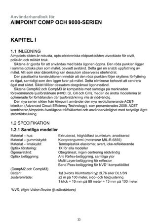 33
Användarhandbok för
Aimpoint Comp och 9000-serien
KAPITEL I
1.1 Inledning
Aimpoints sikten är robusta, opto-elektroniska rödpunktsikten utvecklade för civilt,
polisiärt och militärt bruk.
  Siktena är gjorda för att användas med båda ögonen öppna. Den röda punkten ligger
i samma optiska plan som målet, oavsett avstånd. Detta ger en snabb uppfattning av
målet. Allt som sker däromkring kan dessutom observeras obehindrat.
  Den parallaxfria konstruktionen innebär att den röda punkten följer skyttens förflyttning
av ögat, samtidigt som den ligger kvar på målet. Detta eliminerar behovet att centrera
ögat mot siktet. Siktet tillåter dessutom obegränsat ögonavstånd.
  Siktena CompM2 och CompM3 är kompatibla med samtliga på marknaden
förekommande ljusförstärkare (NVD: GI, GII och GIII), medan de andra modellerna är
optimerade för förhållanden där ljusförstärkning inte är nödvändig.
  Den nya serien sikten från Aimpoint använder den nya revolutionerande ACET-
tekniken (Advanced Circuit Efficiency Technology), som presenterades 2005. ACET
kombinerar Aimpoints överlägsna träffsäkerhet och användarvänlighet med betydligt lägre
strömförbrukning.
1.2 Specifikation
1.2.1 Samtliga modeller
Material – hus:	 Extruderad, höghållfast aluminium, anodiserad
Material – gummiskydd:	 Kloroprengummi (motsvarar MIL-R-6855)
Material – linsskydd:	 Termoplastisk elastomer, svart, icke-reflekterande
Optisk förstoring:	 1X för alla modeller
Ögonavstånd:	 Obegränsat, ingen centrering nödvändig
Optisk beläggning:	 Anti Reflex-beläggning, samtliga ytor
	 Multi Layer-beläggning för reflexion
	 Band Pass-beläggning för NVD*-kompatibilitet 		
(CompM2 och CompM3)
Batteri:	 1st 3-volts litiumbatteri typ 2L76 eller DL1/3N
Justerområde:	 ±2 m på 100 meter, sido- och höjdjustering
	 1 klick = 10 mm på 80 meter = 13 mm på 100 meter
*NVD: Night Vision Device (ljusförstärkare)
 