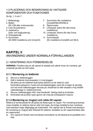 36
1.3 Placering och beskrivning av viktigare 			
komponenter och funktioner
Se fig. 1, 2 och 7
1. Batteriplugg	 7. 	 Gummirem (för modellerna
2. Batteri		 CompM2/ML2/M3/ML3)
	 (DL1/3N eller motsvarande)	 8. 	 Ögonmussla
3. Lock till justerskruv	 9. 	 Linsskydd, bakre (för alla Comp
4. Justerskruv		 modellerna)
	 (sido- och höjdjustering)	 10.	 Linsskydd, främre (för alla Comp
5. Omkopplarratt		 modellerna)
6. Gummirem	 11. 	Gummiskydd
	 (för 9000 modellerna och CompC3)		 (för modellerna CompM3 och ML3)
		
KAPITEL II
ANVÄNDNING UNDER NORMALA FÖRHÅLLANDEN
2.1 Montering och förberedelse
VARNING: Försäkra dig om att vapnet är oladdat och säkrat innan du monterar, gör
underhåll på eller tar bort siktet.
2.1.1 Montering av batteriet
a)	 Skruva ur batteripluggen
b)	 Sätt in batteriet med pluspolen (+) mot pluggen
	 Att tänka på när batteriet skall bytas (behövs ej när siktet är nytt):
	 Kontrollera gängorna i huset och på batteripluggen samt att o-ringen är på plats
och hel innan batteripluggen skruvas på. Avsaknad av eller skadad o-ring medför
vattenläckage in i batteriutrymmet.
c)	 Skruva i batteripluggen hårt, med handkraft. Verktyg skall ej användas.
d)	 Kontrollera att punkten lyser genom att vrida på omkopplaren medurs.
2.1.2 Montering av ring(ar) och sikte till vapnet
Siktena är konstruerade för att passa de flesta typer av vapen. För montering levereras
vissa modeller av siktena med en eller två ringar, de övriga modellerna kan monteras
med standard ringar tillgängliga på marknaden. Om vapnet inte är försett med klack(ar)
för montering av ring(ar) eller förberett för sådana, kontaktar du din vapenhandlare eller
en vapensmed.
a)	 Om vapnet är försett med två klackar kontrollerar du att klackarna är parallella och i
linje.
 