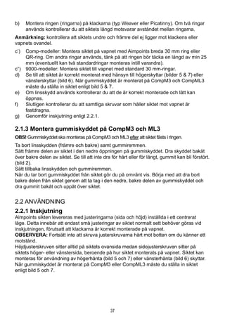 37
b)	 Montera ringen (ringarna) på klackarna (typ Weaver eller Picatinny). Om två ringar
används kontrollerar du att siktets längd motsvarar avståndet mellan ringarna.
Anmärkning: kontrollera att siktets undre och främre del ej ligger mot klackens eller
vapnets ovandel.
c’)	 Comp-modeller: Montera siktet på vapnet med Aimpoints breda 30 mm ring eller
QR-ring. Om andra ringar används, tänk på att ringen bör täcka en längd av min 25
mm (eventuellt kan två standardringar monteras intill varandra).
c”)	 9000-modeller: Montera siktet till vapnet med standard 30 mm-ringar.
d)	 Se till att siktet är korrekt monterat med hänsyn till högerskyttar (bilder 5 & 7) eller
vänsterskyttar (bild 6). När gummiskyddet är monterat på CompM3 och CompML3
måste du ställa in siktet enligt bild 5 & 7.
e)	 Om linsskydd används kontrollerar du att de är korrekt monterade och lätt kan
öppnas.
f)	 Slutligen kontrollerar du att samtliga skruvar som håller siktet mot vapnet är
fastdragna.
g)	 Genomför inskjutning enligt 2.2.1.
2.1.3 Montera gummiskyddet på CompM3 och ML3
OBS! Gummiskyddet ska monteras på CompM3 och ML3 efter att siktet fästs i ringen.
Ta bort linsskydden (främre och bakre) samt gummiremmen.
Sätt främre delen av siktet i den nedre öppningen på gummiskyddet. Dra skyddet bakåt
över bakre delen av siktet. Se till att inte dra för hårt eller för långt, gummit kan bli förstört.
(bild 2).
Sätt tillbaka linsskydden och gummiremmen.
När du tar bort gummiskyddet från siktet gör du på omvänt vis. Börja med att dra bort
bakre delen från siktet genom att ta tag i den nedre, bakre delen av gummiskyddet och
dra gummit bakåt och uppåt över siktet.
2.2 Användning
2.2.1 Inskjutning
Aimpoints sikten levereras med justeringarna (sida och höjd) inställda i ett centrerat
läge. Detta innebär att endast små justeringar av siktet normalt sett behöver göras vid
inskjutningen, förutsatt att klackarna är korrekt monterade på vapnet.
OBSERVERA: Fortsätt inte att skruva justerskruvarna hårt mot botten om du känner ett
motstånd.
Höjdjusterskruven sitter alltid på siktets ovansida medan sidojusterskruven sitter på
siktets höger- eller vänstersida, beroende på hur siktet monterats på vapnet. Siktet kan
monteras för användning av högerhänta (bild 5 och 7) eller vänsterhänta (bild 6) skyttar.
När gummiskyddet är monterat på CompM3 eller CompML3 måste du ställa in siktet
enligt bild 5 och 7.
 