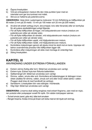 38
a)	 Öppna linsskydden.
b)	 Vrid på omkopplaren medurs tills den röda punkten lyser med en 		
intensitet som ger bra kontrast mot målet.
c)	 Skruva av hattarna på justerskruvarna.
OBSERVERA: Varje klick i justeringarna motsvarar 10 mm förflyttning av träffpunkten på
80 meter (3 mm på 25 meter, 13 mm på 100 meter och 25 mm på 200 meter).
d)	 Använd ett enkelt verktyg (mynt, skruvmejsel, kniv eller liknande) eller en tomhylsa
för att justera skottställningen enligt följande:
– För att flytta träffpunkten åt höger, vrid sidojusterskruven moturs (medurs om
justerskruven sitter på vänster sida).
– För att flytta träffpunkten åt vänster, vrid sidojusterskruven medurs (moturs om
justerskruven sitter på vänster sida).
– För att flytta träffpunkten uppåt, vrid höjdjusterskruven moturs.
– För att flytta träffpunkten nedåt, vrid höjdjusterskruven medurs.
e)	 Kontrollera inskjutningen genom att skjuta minst tre skott mot en tavla. Upprepa vid
behov ovannämnda procedur tills träffpunkten ligger rätt.
f)	 Kontrollera efter inskjutningen att sikte med montage är ordentligt fast.
g)	 Stäng linsskydden.
KAPITEL III
ANVÄNDNING UNDER EXTREMA FÖRHÅLLANDEN
a)	 Extrem värme (fuktig eller torr): Siktet kan användas som vanligt.
b)	 Extrem kyla: Extrem kyla kan förkorta batteritiden.
c)	 Saltbemängd luft: Siktet kan användas som vanligt.
d)	 Dimma, vatten, smuts eller snö: Kontrollera att batteripluggen är åtdragen innan
siktet utsättes för dimma, vatten, smuts och snö eller innan siktet sänks i vatten.
Pluggen skall dras åt med handkraft (ej verktyg).
e)	 Sandstorm: Linsskydden bör vara stängda / monterade.
f)	 Hög höjd: Siktet kan användas som vanligt.
OBSERVERA: Linserna skall aldrig rengöras med enbart fingrarna, utan med en mjuk,
ren putsduk eller putspapper avsett för optik. Om sådan duk/papper saknas:
– Ta bort smuts (sand, gräs etc): blås bort smutsen
– Rengör linserna: Andas imma på linsen och torka med en bit mjukt och rent tyg.
 