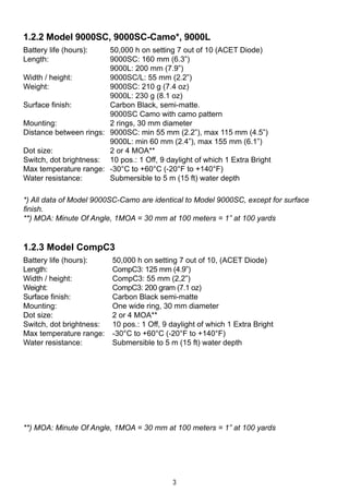 3
1.2.2 Model 9000SC, 9000SC-Camo*, 9000L
Battery life (hours): 	 50,000 h on setting 7 out of 10 (ACET Diode)
Length: 	 9000SC: 160 mm (6.3”)	 	
	 9000L: 200 mm (7.9”)	
Width / height: 	 9000SC/L: 55 mm (2.2”) 	
Weight: 	 9000SC: 210 g (7.4 oz) 	 	
	 9000L: 230 g (8.1 oz)	
Surface finish:	 Carbon Black, semi-matte.
	 9000SC Camo with camo pattern
Mounting:	 2 rings, 30 mm diameter
Distance between rings: 	 9000SC: min 55 mm (2.2”), max 115 mm (4.5”)
	 9000L: min 60 mm (2.4”), max 155 mm (6.1”)
Dot size:	 2 or 4 MOA**
Switch, dot brightness: 	 10 pos.: 1 Off, 9 daylight of which 1 Extra Bright
Max temperature range: 	 -30°C to +60°C (-20°F to +140°F)
Water resistance: 	 Submersible to 5 m (15 ft) water depth
*) All data of Model 9000SC-Camo are identical to Model 9000SC, except for surface
finish.
**) MOA: Minute Of Angle, 1MOA = 30 mm at 100 meters = 1” at 100 yards
1.2.3 Model CompC3
Battery life (hours):	 50,000 h on setting 7 out of 10, (ACET Diode)
Length:	 CompC3: 125 mm (4.9”)
Width / height:	 CompC3: 55 mm (2,2”)
Weight:	 CompC3: 200 gram (7.1 oz) 	
Surface finish:	 Carbon Black semi-matte
Mounting:	 One wide ring, 30 mm diameter
Dot size:	 2 or 4 MOA**
Switch, dot brightness: 	 10 pos.: 1 Off, 9 daylight of which 1 Extra Bright
Max temperature range: 	 -30°C to +60°C (-20°F to +140°F)
Water resistance:	 Submersible to 5 m (15 ft) water depth
**) MOA: Minute Of Angle, 1MOA = 30 mm at 100 meters = 1” at 100 yards
 