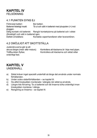 39
KAPITEL IV
FELSÖKNING
4.1 Punkten syns ej
Förbrukat batteri:	 Byt batteri.
Batteriet felaktigt insatt:	 Ta ut och sätt in batteriet med pluspolen (+) mot 			
pluggen.
Dålig kontakt vid batteriet:	 Rengör kontaktytorna på batteriet och i siktet 			
(försiktigt!) och sätt in batteriet igen.
Defekt omställare:	 Kontakta vapenhandlaren eller leverantören.
4.2 Omöjligt att skottställa
Justerskruvarna går ej att
skruva längre (med- eller moturs): 	 Kontrollera att klackarna är i linje med pipan.
Träffpunkten flyttas:	 Kontrollera att klackarna och siktet sitter 		
ordentligt fast.
KAPITEL V
UNDERHÅLL
a)	 Siktet kräver inget speciellt underhåll så länge det används under normala
förhållanden.
b)	 Under svåra väderförhållanden – se kapitel III.
c)	 Ha alltid linsskydden monterade / stängda när siktet ej används.
d)	 Längre tids förvaring: Ta ut batteriet och låt linserna torka ordentligt innan
linsskydden monteras / stängs.
e)	 Rengöring av linserna – se kapitel III.
 