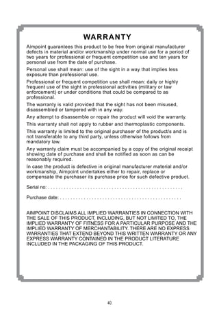 40
Aimpoint guarantees this product to be free from original manufacturer
defects in material and/or workmanship under normal use for a period of
two years for professional or frequent competition use and ten years for
personal use from the date of purchase.
Personal use shall mean: use of the sight in a way that implies less
exposure than professional use.
Professional or frequent competition use shall mean: daily or highly
frequent use of the sight in professional activities (military or law
enforcement) or under conditions that could be compared to as
professional.
The warranty is valid provided that the sight has not been misused,
disassembled or tampered with in any way.
Any attempt to disassemble or repair the product will void the warranty.
This warranty shall not apply to rubber and thermoplastic components.
This warranty is limited to the original purchaser of the product/s and is
not transferable to any third party, unless otherwise follows from
mandatory law.
Any warranty claim must be accompanied by a copy of the original receipt
showing date of purchase and shall be notified as soon as can be
reasonably required.
In case the product is defective in original manufacturer material and/or
workmanship, Aimpoint undertakes either to repair, replace or
compensate the purchaser its purchase price for such defective product.
Serial no: . . . . . . . . . . . . . . . . . . . . . . . . . . . . . . . . . . . . . . . . . . . . . . . . . . .
Purchase date: . . . . . . . . . . . . . . . . . . . . . . . . . . . . . . . . . . . . . . . . . . . . . .
AIMPOINT DISCLAIMS ALL IMPLIED WARRANTIES IN CONNECTION WITH
THE SALE OF THIS PRODUCT, INCLUDING, BUT NOT LIMITED TO, THE
IMPLIED WARRANTY OF FITNESS FOR A PARTICULAR PURPOSE AND THE
IMPLIED WARRANTY OF MERCHANTABILITY. THERE ARE NO EXPRESS
WARRANTIES THAT EXTEND BEYOND THIS WRITTEN WARRANTY OR ANY
EXPRESS WARRANTY CONTAINED IN THE PRODUCT LITERATURE
INCLUDED IN THE PACKAGING OF THIS PRODUCT.
WARRANTY
 