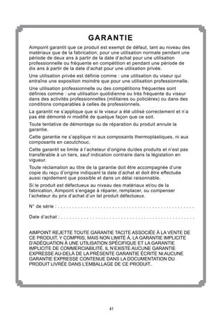 41
GARANTIE
Aimpoint garantit que ce produit est exempt de défaut, tant au niveau des
matériaux que de la fabrication, pour une utilisation normale pendant une
période de deux ans à partir de la date d’achat pour une utilisation
professionnelle ou fréquente en compétition et pendant une période de
dix ans à partir de la date d’achat pour une utilisation privée.
Une utilisation privée est définie comme : une utilisation du viseur qui
entraîne une exposition moindre que pour une utilisation professionnelle.
Une utilisation professionnelle ou des compétitions fréquentes sont
définies comme : une utilisation quotidienne ou très fréquente du viseur
dans des activités professionnelles (militaires ou policières) ou dans des
conditions comparables à celles de professionnels.
La garantit ne s’applique que si le viseur a été utilisé correctement et n’a
pas été démonté ni modifié de quelque façon que ce soit.
Toute tentative de démontage ou de réparation du produit annule la
garantie.
Cette garantie ne s’applique ni aux composants thermoplastiques, ni aux
composants en caoutchouc.
Cette garantit se limite à l’acheteur d’origine du/des produits et n’est pas
transférable à un tiers, sauf indication contraire dans la législation en
vigueur.
Toute réclamation au titre de la garantie doit être accompagnée d’une
copie du reçu d’origine indiquant la date d’achat et doit être effectuée
aussi rapidement que possible et dans un délai raisonnable.
Si le produit est défectueux au niveau des matériaux et/ou de la
fabrication, Aimpoint s’engage à réparer, remplacer, ou compenser
l’acheteur du prix d’achat d’un tel produit défectueux.
N° de série : . . . . . . . . . . . . . . . . . . . . . . . . . . . . . . . . . . . . . . . . . . . . . . . .
Date d’achat : . . . . . . . . . . . . . . . . . . . . . . . . . . . . . . . . . . . . . . . . . . . . . . .
AIMPOINT REJETTE TOUTE GARANTIE TACITE ASSOCIÉE À LA VENTE DE
CE PRODUIT, Y COMPRIS, MAIS NON LIMITÉ À, LA GARANTIE IMPLICITE
D’ADÉQUATION À UNE UTILISATION SPÉCIFIQUE ET LA GARANTIE
IMPLICITE DE COMMERCIABILITÉ. IL N’EXISTE AUCUNE GARANTIE
EXPRESSE AU-DELÀ DE LA PRÉSENTE GARANTIE ÉCRITE NI AUCUNE
GARANTIE EXPRESSE CONTENUE DANS LA DOCUMENTATION DU
PRODUIT LIVRÉE DANS L’EMBALLAGE DE CE PRODUIT..
 