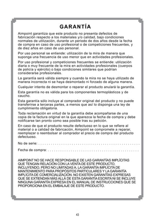 43
GARANTÍA
Aimpoint garantiza que este producto no presenta defectos de
fabricación respecto a los materiales y/o calidad, bajo condiciones
normales de utilización, durante un periodo de dos años desde la fecha
de compra en caso de uso profesional o de competiciones frecuentes, y
de diez años en caso de uso personal.
Por uso personal se entiende: utilización de la mira de manera que
suponga una frecuencia de uso menor que en actividades profesionales.
Por uso profesional y competiciones frecuentes se entiende: utilización
diaria o muy frecuente de la mira en actividades profesionales (cuerpos
de policía y ejército) o bajo condiciones similares que podrían
considerarse profesionales.
La garantía será válida siempre y cuando la mira no se haya utilizado de
manera incorrecta ni se haya desmontado ni forzado de alguna manera.
Cualquier intento de desmontar o reparar el producto anulará la garantía.
Esta garantía no es válida para los componentes termoplásticos y de
caucho.
Esta garantía sólo incluye al comprador original del producto y no puede
transferirse a terceras partes, a menos que así lo disponga una ley de
cumplimiento obligatoria.
Toda reclamación en virtud de la garantía debe acompañarse de una
copia de la factura original en la que aparezca la fecha de compra y debe
notificarse tan pronto como sea posible tras su petición.
En caso de que el producto resulte defectuoso en lo que se refiere al
material o a calidad de fabricación, Aimpoint se compromete a reparar,
reemplazar o reembolsar al comprador el precio de compra del producto
defectuoso.
No de serie: . . . . . . . . . . . . . . . . . . . . . . . . . . . . . . . . . . . . . . . . . . . . . . . . .
Fecha de compra: . . . . . . . . . . . . . . . . . . . . . . . . . . . . . . . . . . . . . . . . . . . .
AIMPOINT NO SE HACE RESPONSABLE DE LAS GARANTÍAS IMPLÍCITAS
QUE TENGAN RELACIÓN CON LA VENTA DE ESTE PRODUCTO,
INCLUYENDO, PERO NO LIMITADAS A, LA GARANTÍA IMPLÍCITA DE
MANTENIMIENTO PARA PROPÓSITOS PARTICULARES Y LA GARANTÍA
IMPLÍCITA DE COMERCIALIZACIÓN. NO EXISTEN GARANTÍAS EXPRESAS
QUE SE EXTIENDAN MÁS ALLÁ DE ESTA GARANTÍA ESCRITA NI SE INCLUYE
NINGUNA GARANTÍA EXPRESA EN EL MANUAL DE INSTRUCCIONES QUE SE
PROPORCIONA EN EL EMBALAJE DE ESTE PRODUCTO.
 