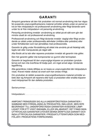 44
GARANTi
Aimpoint garanterar att den här produkten vid normal användning inte har några
fel avseende ursprungstillverkarens material och/eller arbete under en period av
två år från inköpsdatum vid professionell användning eller flitigt tävlande samt
under tio år från inköpsdatum vid personlig användning.
Personlig användning innebär: användning av siktet på ett sätt som gör det
mindre utsatt än vid professionell användning.
Professionell användning och flitigt tävlande innebär: dagligt eller flitigt använ-
dande av siktet under professionella aktiviteter (militära eller polisiära) eller
under förhållanden som kan jämställas med professionella.
Garantin är giltig under förutsättning att siktet inte använts på ett felaktigt sätt,
tagits isär eller manipulerats på något sätt.
Alla försök att ta isär eller reparera produkten innebär att garantin inte gäller.
Den här garantin gäller inte komponenter av gummi eller termoplast.
Garantin är begränsad till den ursprungliga köparen av produkten (produk-
terna) och kan inte överföras till tredje part, om inget annat sägs i bindande
lagstiftning.
Alla garantikrav måste åtföljas av en kopia av ursprungskvittot där inköpsdatum
visas. Kravet måste väckas så snart som kan anses rimligt.
Om produkten är defekt avseende ursprungstillverkarens material och/eller ar-
bete åtar sig Aimpoint att reparera eller byta ut produkten eller ersätta köparen
med inköpspriset för den defekta produkten.
Serienummer: . . . . . . . . . . . . . . . . . . . . . . . . . . . . . . . . . . . . . . . . . . . . .
Inköpsdatum: . . . . . . . . . . . . . . . . . . . . . . . . . . . . . . . . . . . . . . . . . . . . . .
AIMPOINT FRÅNSÄGER SIG ALLA UNDERFÖRSTÅDDA GARANTIER I
SAMBAND MED FÖRSÄLJNING AV PRODUKTEN, INKLUSIVE, MEN INTE
BEGRÄNSAT TILL UNDERFÖRSTÅDDA GARANTIER AVSEENDE LÄMP-
LIGHET FÖR ETT VISST ÄNDAMÅL ELLER SÄLJBARHET. DET FINNS INGA
UTTRYCKLIGA GARANTIER UTÖVER DENNA SKRIFTLIGA GARANTI OCH
INGA UTTRYCKLIGA GARANTIER I PRODUKTLITTERATUREN SOM MED-
FÖLJER I PRODUKTENS FÖRPACKNING.
 