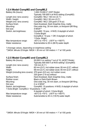 4
1.2.4 Model CompM2 and CompML2
Battery life (hours):	 1,000-10,000 h* (CET Diode)
	 Typically 100 000 h at NVD setting (CompM2)
Length (incl. lens covers): 	 CompM2 / ML2: 130 mm (5.1”)
Width / height:	 CompM2 / ML2: 55 mm (2.2”)
Weight (incl. lens covers):	 CompM2 / ML2: 220 gram (7.8 oz)
Surface finish:	 Hard Anodized, Dark Graphite Grey, matte
Mounting:	 One wide ring, 30 mm diam, or Aimpoint QR Ring
Dot size:	 4 MOA**
Switch, dot brightness:	 CompM2: 10 pos.: 4 NVD, 6 daylight of which
	 1 Extra Bright
	 CompML2: 10 pos: 1 Off, 9 daylight of which
	 1 Extra Bright
Max temperature range: 	 -45°C to +70°C (-50°F to +160°F)
Water resistance:	 Submersible to 25 m (80 ft) water depth
*) Average values, depending on brightness setting
**)MOA: Minute Of Angle 1MOA = 30 mm at 100 meters = 1” at 100 yards
1.2.5 Model CompM3 and CompML3
Battery life (hours):	 50,000 h on setting 7 out of 10, (ACET Diode)
	 Typically 500 000 h at NVD setting* (CompM3)
Length (incl. lens covers):	 130 mm (5.1”)
Width:	 62 mm (2.4”), incl rubber cover, 55 mm (2.2”) 	without
Height:	 58 mm (2.3”), incl rubber cover, 55 mm (2.2”) 	without	
Weight (including lens covers): 	270 gram (9.5 oz), incl rubber cover,
	 220 gram (7.8 oz) without
Surface finish:	 Hard Anodized, Dark Graphite Grey, matte
Rubber cover: 	 Black or Dark Earth Brown
Mounting:	 One wide ring, 30 mm diam, or Aimpoint QR Ring
Dot size:	 2 or 4 MOA*	
Switch, dot brightness: 	 CompM3: 10 positions: 4 NVD, 6 daylight of which 		
1 Extra Bright CompML3: 10 positions: 1 Off,
	 9 daylight of which 1 Extra Bright
Max temperature range:	 -45°C to +70°C (-50°F to +160°F)
Water resistance:	 Submersible to 45 m (135 ft) water depth
**)MOA: Minute Of Angle 1MOA = 30 mm at 100 meters = 1” at 100 yards
 