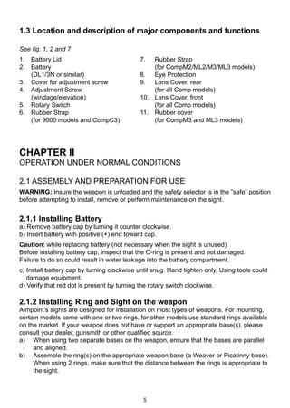 5
See fig. 1, 2 and 7
1. 	 Battery Lid	 7. 	 Rubber Strap
2. 	 Battery 		 (for CompM2/ML2/M3/ML3 models)	
	 (DL1/3N or similar)	 8. 	 Eye Protection
3. 	 Cover for adjustment screw	 9. 	 Lens Cover, rear
4. 	 Adjustment Screw 		 (for all Comp models)
	 (windage/elevation)	 10. 	 Lens Cover, front
5. 	 Rotary Switch		 (for all Comp models)
6. 	 Rubber Strap	 11. 	 Rubber cover
	 (for 9000 models and CompC3)		 (for CompM3 and ML3 models)
		
CHAPTER II
OPERATION UNDER NORMAL CONDITIONS
2.1 Assembly and preparation for use
WARNING: Insure the weapon is unloaded and the safety selector is in the ”safe” position
before attempting to install, remove or perform maintenance on the sight.
2.1.1 Installing Battery
a) Remove battery cap by turning it counter clockwise.
b) Insert battery with positive (+) end toward cap.
Caution: while replacing battery (not necessary when the sight is unused)
Before installing battery cap, inspect that the O-ring is present and not damaged.
Failure to do so could result in water leakage into the battery compartment.
c) Install battery cap by turning clockwise until snug. Hand tighten only. Using tools could
damage equipment.
d) Verify that red dot is present by turning the rotary switch clockwise.
2.1.2 Installing Ring and Sight on the weapon
Aimpoint’s sights are designed for installation on most types of weapons. For mounting,
certain models come with one or two rings, for other models use standard rings available
on the market. If your weapon does not have or support an appropriate base(s), please
consult your dealer, gunsmith or other qualified source.
a) 		 When using two separate bases on the weapon, ensure that the bases are parallel
and aligned.
b) 		 Assemble the ring(s) on the appropriate weapon base (a Weaver or Picatinny base).
When using 2 rings, make sure that the distance between the rings is appropriate to
the sight.
1.3 Location and description of major components and functions
 