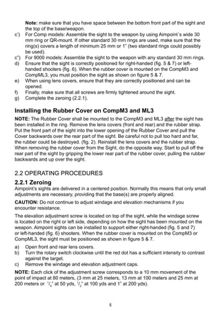 6
		Note: make sure that you have space between the bottom front part of the sight and
the top of the base/weapon.
c’) 		 For Comp models: Assemble the sight to the weapon by using Aimpoint´s wide 30
mm ring or QR-mount. If other standard 30 mm rings are used, make sure that the
ring(s) covers a length of minimum 25 mm or 1” (two standard rings could possibly
be used).
c”) 		 For 9000 models: Assemble the sight to the weapon with any standard 30 mm rings.
d) 		 Ensure that the sight is correctly positioned for right-handed (fig. 5 & 7) or left-
handed shooters (fig. 6). When the rubber cover is mounted on the CompM3 and
CompML3, you must position the sight as shown on figure 5 & 7.
e) 		 When using lens covers, ensure that they are correctly positioned and can be
opened.
f) 		 Finally, make sure that all screws are firmly tightened around the sight.
g) 		 Complete the zeroing (2.2.1).
Installing the Rubber Cover on CompM3 and ML3
NOTE: The Rubber Cover shall be mounted to the CompM3 and ML3 after the sight has
been installed in the ring. Remove the lens covers (front and rear) and the rubber strap.
Put the front part of the sight into the lower opening of the Rubber Cover and pull the
Cover backwards over the rear part of the sight. Be careful not to pull too hard and far,
the rubber could be destroyed. (fig. 2). Reinstall the lens covers and the rubber strap.
When removing the rubber cover from the Sight, do the opposite way. Start to pull off the
rear part of the sight by gripping the lower rear part of the rubber cover, pulling the rubber
backwards and up over the sight.
2.2 OPERATING PROCEDURES
2.2.1 Zeroing
Aimpoint’s sights are delivered in a centered position. Normally this means that only small
adjustments are necessary, providing that the base(s) are properly aligned.
CAUTION: Do not continue to adjust windage and elevation mechanisms if you
encounter resistance.
The elevation adjustment screw is located on top of the sight, while the windage screw
is located on the right or left side, depending on how the sight has been mounted on the
weapon. Aimpoint sights can be installed to support either right-handed (fig. 5 and 7)
or left-handed (fig. 6) shooters. When the rubber cover is mounted on the CompM3 or
CompML3, the sight must be positioned as shown in figure 5 & 7.
a) 	 Open front and rear lens covers.
b) 	 Turn the rotary switch clockwise until the red dot has a sufficient intensity to contrast
against the target.
c) 	 Remove the windage and elevation adjustment caps.
NOTE: Each click of the adjustment screw corresponds to a 10 mm movement of the
point of impact at 80 meters, (3 mm at 25 meters, 13 mm at 100 meters and 25 mm at
200 meters or 1
/4
” at 50 yds, 1
/2
” at 100 yds and 1” at 200 yds).
 