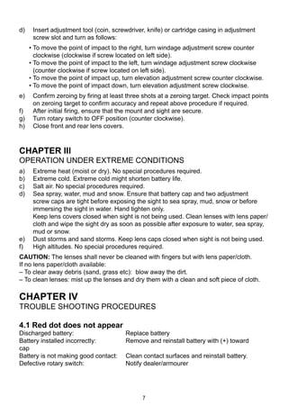 7
d) 	 Insert adjustment tool (coin, screwdriver, knife) or cartridge casing in adjustment
screw slot and turn as follows:
• To move the point of impact to the right, turn windage adjustment screw counter
clockwise (clockwise if screw located on left side).
• To move the point of impact to the left, turn windage adjustment screw clockwise
(counter clockwise if screw located on left side).
• To move the point of impact up, turn elevation adjustment screw counter clockwise.
• To move the point of impact down, turn elevation adjustment screw clockwise.
e) 	 Confirm zeroing by firing at least three shots at a zeroing target. Check impact points
on zeroing target to confirm accuracy and repeat above procedure if required.
f) 	 After initial firing, ensure that the mount and sight are secure.
g) 	 Turn rotary switch to OFF position (counter clockwise).
h) 	 Close front and rear lens covers.
CHAPTER III
Operation under extreme conditions
a) 	 Extreme heat (moist or dry). No special procedures required.
b) 	 Extreme cold. Extreme cold might shorten battery life.
c) 	 Salt air. No special procedures required.
d) 	 Sea spray, water, mud and snow. Ensure that battery cap and two adjustment
screw caps are tight before exposing the sight to sea spray, mud, snow or before
immersing the sight in water. Hand tighten only.
	 Keep lens covers closed when sight is not being used. Clean lenses with lens paper/
cloth and wipe the sight dry as soon as possible after exposure to water, sea spray,
mud or snow.
e)	 Dust storms and sand storms. Keep lens caps closed when sight is not being used.
f) 	 High altitudes. No special procedures required.
CAUTION: The lenses shall never be cleaned with fingers but with lens paper/cloth.
If no lens paper/cloth available:
– To clear away debris (sand, grass etc): blow away the dirt.
– To clean lenses: mist up the lenses and dry them with a clean and soft piece of cloth.
CHAPTER IV
Trouble shooting procedures
4.1 Red dot does not appear
Discharged battery:	 Replace battery
Battery installed incorrectly:	 Remove and reinstall battery with (+) toward 		
cap
Battery is not making good contact:	 Clean contact surfaces and reinstall battery.
Defective rotary switch:	 Notify dealer/armourer
 