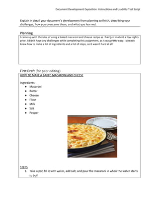 Document Development Exposition: Instructions and Usability Test Script
Explain in detail your document’s development from planning to finish, describing your
challenges, how you overcame them, and what you learned.
Planning
I came up with the idea of using a baked macaroni and cheese recipe as I had just made it a few nights
prior. I didn't have any challenges while completing this assignment, as it was pretty easy. I already
knew how to make a list of ingredients and a list of steps, so it wasn't hard at all
First Draft (for peer editing)
HOW TO MAKE A BAKED MACARONI AND CHEESE
Ingredients:
● Macaroni
● Butter
● Cheese
● Flour
● Milk
● Salt
● Pepper
STEPS
1. Take a pot, fill it with water, add salt, and pour the macaroni in when the water starts
to boil
 