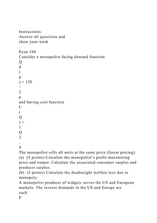 Instructions:
Answer all questions and
show your work
.
Econ 160
Consider a monopolist facing demand function
Q
d
(
p
) = 120
−
2
p
and having cost function
C
(
Q
) =
1
Q
2
.
4
The monopolist sells all units at the same price (linear pricing).
(a) (5 points) Calculate the monopolist’s profit-maximizing
price and output. Calculate the associated consumer surplus and
producer surplus.
(b) (5 points) Calculate the deadweight welfare loss due to
monopoly.
A monopolist producer of widgets serves the US and European
markets. The inverse demands in the US and Europe are
each
P
 