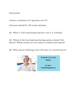 Instructions:
Answer a minimum of 2 questions out of 3
Each post should be 150 words minimum
Q1. What is Tela's positioning and how well is it working?
Q2. Which of the four brand positioning options should Tela
pursue? Which criteria are you using to evaluate each option?
Q3. What special challenges does Tela face as a second mover?
 