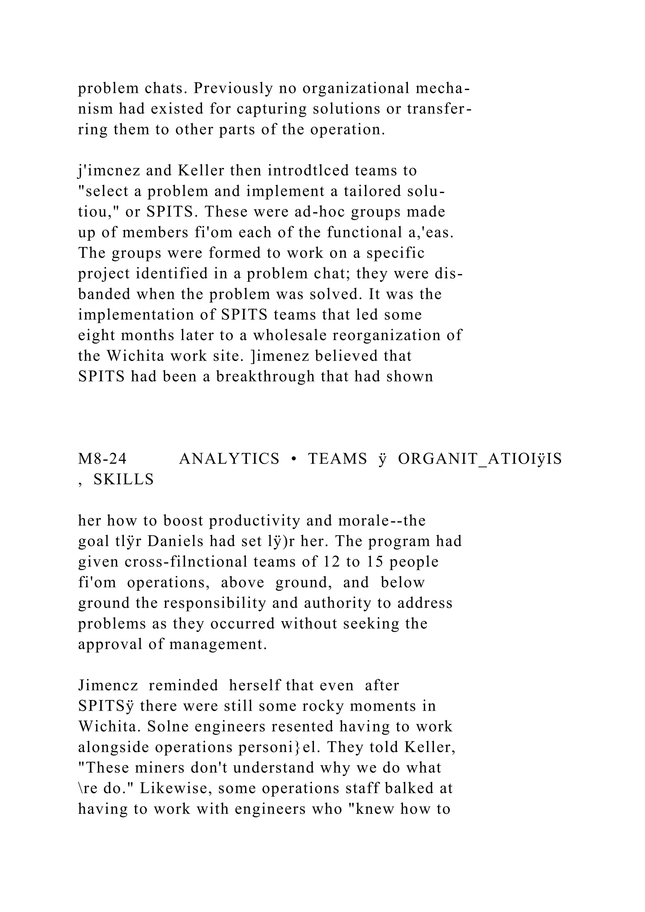 problem chats. Previously no organizational mecha-
nism had existed for capturing solutions or transfer-
ring them to other parts of the operation.
j'imcnez and Keller then introdtlced teams to
"select a problem and implement a tailored solu-
tiou," or SPITS. These were ad-hoc groups made
up of members fi'om each of the functional a,'eas.
The groups were formed to work on a specific
project identified in a problem chat; they were dis-
banded when the problem was solved. It was the
implementation of SPITS teams that led some
eight months later to a wholesale reorganization of
the Wichita work site. ]imenez believed that
SPITS had been a breakthrough that had shown
M8-24 ANALYTICS • TEAMS ÿ ORGANIT_ATIOIÿIS
, SKILLS
her how to boost productivity and morale--the
goal tlÿr Daniels had set lÿ)r her. The program had
given cross-filnctional teams of 12 to 15 people
fi'om operations, above ground, and below
ground the responsibility and authority to address
problems as they occurred without seeking the
approval of management.
Jimencz reminded herself that even after
SPITSÿ there were still some rocky moments in
Wichita. Solne engineers resented having to work
alongside operations personi}el. They told Keller,
"These miners don't understand why we do what
re do." Likewise, some operations staff balked at
having to work with engineers who "knew how to
 