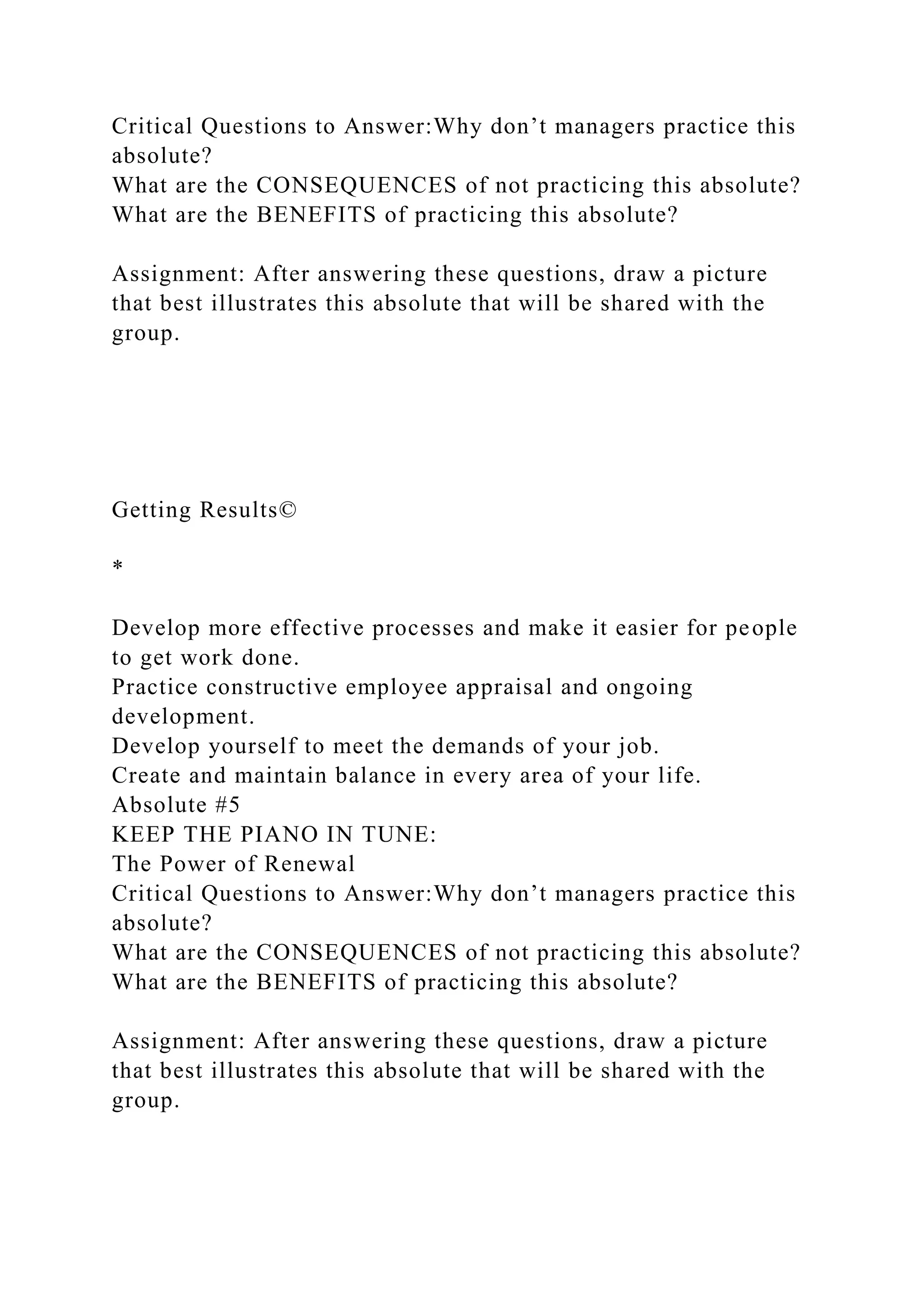 Critical Questions to Answer:Why don’t managers practice this
absolute?
What are the CONSEQUENCES of not practicing this absolute?
What are the BENEFITS of practicing this absolute?
Assignment: After answering these questions, draw a picture
that best illustrates this absolute that will be shared with the
group.
Getting Results©
*
Develop more effective processes and make it easier for people
to get work done.
Practice constructive employee appraisal and ongoing
development.
Develop yourself to meet the demands of your job.
Create and maintain balance in every area of your life.
Absolute #5
KEEP THE PIANO IN TUNE:
The Power of Renewal
Critical Questions to Answer:Why don’t managers practice this
absolute?
What are the CONSEQUENCES of not practicing this absolute?
What are the BENEFITS of practicing this absolute?
Assignment: After answering these questions, draw a picture
that best illustrates this absolute that will be shared with the
group.
 