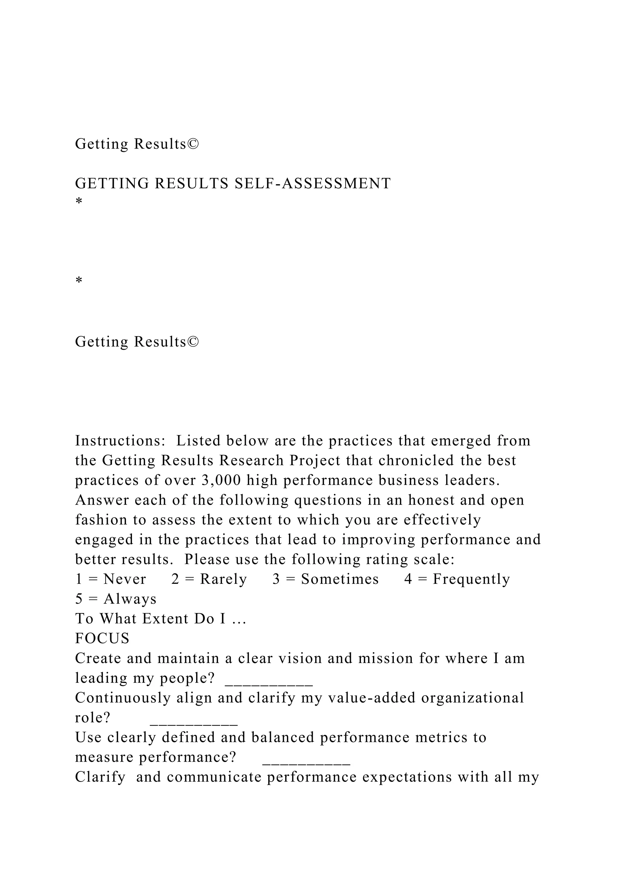 Getting Results©
GETTING RESULTS SELF-ASSESSMENT
*
*
Getting Results©
Instructions: Listed below are the practices that emerged from
the Getting Results Research Project that chronicled the best
practices of over 3,000 high performance business leaders.
Answer each of the following questions in an honest and open
fashion to assess the extent to which you are effectively
engaged in the practices that lead to improving performance and
better results. Please use the following rating scale:
1 = Never 2 = Rarely 3 = Sometimes 4 = Frequently
5 = Always
To What Extent Do I …
FOCUS
Create and maintain a clear vision and mission for where I am
leading my people? __________
Continuously align and clarify my value-added organizational
role? __________
Use clearly defined and balanced performance metrics to
measure performance? __________
Clarify and communicate performance expectations with all my
 